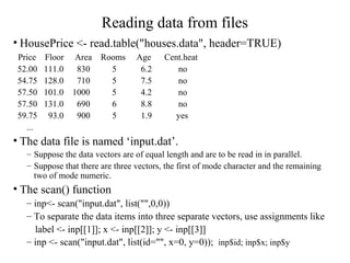 Reading data from files
• HousePrice <- read.table("houses.data", header=TRUE)
Price Floor Area Rooms Age Cent.heat
52.00 111.0 830 5 6.2 no
54.75 128.0 710 5 7.5 no
57.50 101.0 1000 5 4.2 no
57.50 131.0 690 6 8.8 no
59.75 93.0 900 5 1.9 yes
...
• The data file is named ‘input.dat’.
– Suppose the data vectors are of equal length and are to be read in in parallel.
– Suppose that there are three vectors, the first of mode character and the remaining
two of mode numeric.
• The scan() function
– inp<- scan("input.dat", list("",0,0))
– To separate the data items into three separate vectors, use assignments like
label <- inp[[1]]; x <- inp[[2]]; y <- inp[[3]]
– inp <- scan("input.dat", list(id="", x=0, y=0)); inp$id; inp$x; inp$y
 
