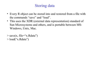 Storing data
• Every R object can be stored into and restored from a file with
the commands “save” and “load”.
• This uses the XDR (external data representation) standard of
Sun Microsystems and others, and is portable between MS-
Windows, Unix, Mac.
> save(x, file=“x.Rdata”)
> load(“x.Rdata”)
 