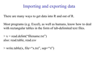 Importing and exporting data
There are many ways to get data into R and out of R.
Most programs (e.g. Excel), as well as humans, know how to deal
with rectangular tables in the form of tab-delimited text files.
> x = read.delim(“filename.txt”)
also: read.table, read.csv
> write.table(x, file=“x.txt”, sep=“t”)
 