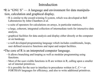 Introduction
•R is “GNU S” — A language and environment for data manipula-
tion, calculation and graphical display.
– R is similar to the award-winning S system, which was developed at Bell
Laboratories by John Chambers et al.
– a suite of operators for calculations on arrays, in particular matrices,
– a large, coherent, integrated collection of intermediate tools for interactive data
analysis,
– graphical facilities for data analysis and display either directly at the computer
or on hardcopy
– a well developed programming language which includes conditionals, loops,
user defined recursive functions and input and output facilities.
•The core of R is an interpreted computer language.
– It allows branching and looping as well as modular programming using
functions.
– Most of the user-visible functions in R are written in R, calling upon a smaller
set of internal primitives.
– It is possible for the user to interface to procedures written in C, C++ or
FORTRAN languages for efficiency, and also to write additional primitives.
 
