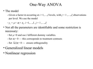 One-Way ANOVA
• The model
–Given a factor α occurring at i =1,…,I levels, with j = 1 ,…,Ji observations
per level. We use the model
–yij = µ+ αi+ εij, i =1,…,I , j = 1 ,…,Ji
• Not all the parameters are identifiable and some restriction is
necessary:
–Set µ=0 and use I different dummy variables.
–Set α1= 0 — this corresponds to treatment contrasts
–Set ΣJiαi= 0 — ensure orthogonality
• Generalized linear models
• Nonlinear regression
 