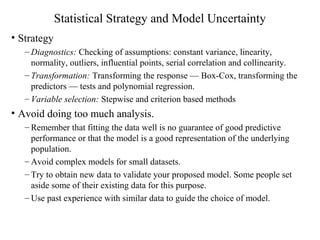 Statistical Strategy and Model Uncertainty
• Strategy
– Diagnostics: Checking of assumptions: constant variance, linearity,
normality, outliers, influential points, serial correlation and collinearity.
– Transformation: Transforming the response — Box-Cox, transforming the
predictors — tests and polynomial regression.
– Variable selection: Stepwise and criterion based methods
• Avoid doing too much analysis.
– Remember that fitting the data well is no guarantee of good predictive
performance or that the model is a good representation of the underlying
population.
– Avoid complex models for small datasets.
– Try to obtain new data to validate your proposed model. Some people set
aside some of their existing data for this purpose.
– Use past experience with similar data to guide the choice of model.
 