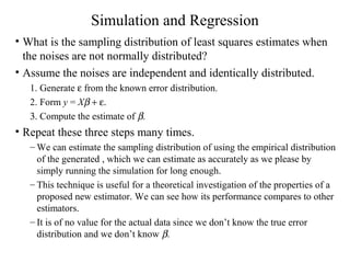 Simulation and Regression
• What is the sampling distribution of least squares estimates when
the noises are not normally distributed?
• Assume the noises are independent and identically distributed.
1. Generate ε from the known error distribution.
2. Form y = Xβ + ε.
3. Compute the estimate of β.
• Repeat these three steps many times.
– We can estimate the sampling distribution of using the empirical distribution
of the generated , which we can estimate as accurately as we please by
simply running the simulation for long enough.
– This technique is useful for a theoretical investigation of the properties of a
proposed new estimator. We can see how its performance compares to other
estimators.
– It is of no value for the actual data since we don’t know the true error
distribution and we don’t know β.
 