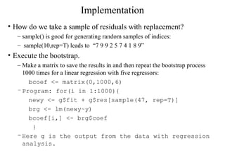 Implementation
• How do we take a sample of residuals with replacement?
– sample() is good for generating random samples of indices:
– sample(10,rep=T) leads to “7 9 9 2 5 7 4 1 8 9”
• Execute the bootstrap.
– Make a matrix to save the results in and then repeat the bootstrap process
1000 times for a linear regression with five regressors:
bcoef <- matrix(0,1000,6)
–Program: for(i in 1:1000){
newy <- g$fit + g$res[sample(47, rep=T)]
brg <- lm(newy~y)
bcoef[i,] <- brg$coef
}
–Here g is the output from the data with regression
analysis.
 