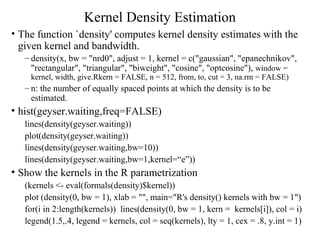 Kernel Density Estimation
• The function `density' computes kernel density estimates with the
given kernel and bandwidth.
– density(x, bw = "nrd0", adjust = 1, kernel = c("gaussian", "epanechnikov",
"rectangular", "triangular", "biweight", "cosine", "optcosine"), window =
kernel, width, give.Rkern = FALSE, n = 512, from, to, cut = 3, na.rm = FALSE)
– n: the number of equally spaced points at which the density is to be
estimated.
• hist(geyser.waiting,freq=FALSE)
lines(density(geyser.waiting))
plot(density(geyser.waiting))
lines(density(geyser.waiting,bw=10))
lines(density(geyser.waiting,bw=1,kernel=“e”))
• Show the kernels in the R parametrization
(kernels <- eval(formals(density)$kernel))
plot (density(0, bw = 1), xlab = "", main="R's density() kernels with bw = 1")
for(i in 2:length(kernels)) lines(density(0, bw = 1, kern = kernels[i]), col = i)
legend(1.5,.4, legend = kernels, col = seq(kernels), lty = 1, cex = .8, y.int = 1)
 