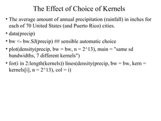 The Effect of Choice of Kernels
• The average amount of annual precipitation (rainfall) in inches for
each of 70 United States (and Puerto Rico) cities.
• data(precip)
• bw <- bw.SJ(precip) ## sensible automatic choice
• plot(density(precip, bw = bw, n = 2^13), main = "same sd
bandwidths, 7 different kernels")
• for(i in 2:length(kernels)) lines(density(precip, bw = bw, kern =
kernels[i], n = 2^13), col = i)
 