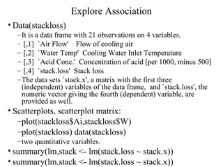 Explore Association
• Data(stackloss)
–It is a data frame with 21 observations on 4 variables.
– [,1] `Air Flow' Flow of cooling air
– [,2] `Water Temp' Cooling Water Inlet Temperature
– [,3] `Acid Conc.' Concentration of acid [per 1000, minus 500]
– [,4] `stack.loss' Stack loss
–The data sets `stack.x', a matrix with the first three
(independent) variables of the data frame, and `stack.loss', the
numeric vector giving the fourth (dependent) variable, are
provided as well.
• Scatterplots, scatterplot matrix:
–plot(stackloss$Ai,stackloss$W)
–plot(stackloss) data(stackloss)
–two quantitative variables.
• summary(lm.stack <- lm(stack.loss ~ stack.x))
• summary(lm.stack <- lm(stack.loss ~ stack.x))
 