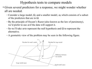 Hypothesis tests to compare models
• Given several predictors for a response, we might wonder whether
all are needed.
– Consider a large model, Ω, and a smaller model, ω, which consists of a subset
of the predictors that are in Ω.
– By the principle of Occam’s Razor (also known as the law of parsimony),
we’d prefer to use ω if the data will support it.
– So we’ll take ω to represent the null hypothesis and Ω to represent the
alternative.
– A geometric view of the problem may be seen in the following figure.
 