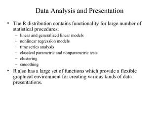 Data Analysis and Presentation
• The R distribution contains functionality for large number of
statistical procedures.
– linear and generalized linear models
– nonlinear regression models
– time series analysis
– classical parametric and nonparametric tests
– clustering
– smoothing
• R also has a large set of functions which provide a flexible
graphical environment for creating various kinds of data
presentations.
 