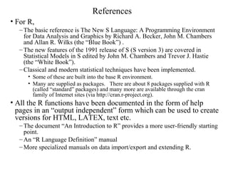 References
• For R,
– The basic reference is The New S Language: A Programming Environment
for Data Analysis and Graphics by Richard A. Becker, John M. Chambers
and Allan R. Wilks (the “Blue Book”) .
– The new features of the 1991 release of S (S version 3) are covered in
Statistical Models in S edited by John M. Chambers and Trevor J. Hastie
(the “White Book”).
– Classical and modern statistical techniques have been implemented.
• Some of these are built into the base R environment.
• Many are supplied as packages. There are about 8 packages supplied with R
(called “standard” packages) and many more are available through the cran
family of Internet sites (via http://cran.r-project.org).
• All the R functions have been documented in the form of help
pages in an “output independent” form which can be used to create
versions for HTML, LATEX, text etc.
– The document “An Introduction to R” provides a more user-friendly starting
point.
– An “R Language Definition” manual
– More specialized manuals on data import/export and extending R.
 