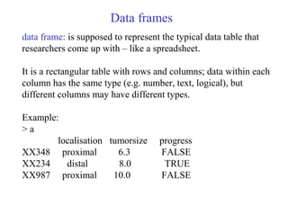 Data frames
data frame: is supposed to represent the typical data table that
researchers come up with – like a spreadsheet...