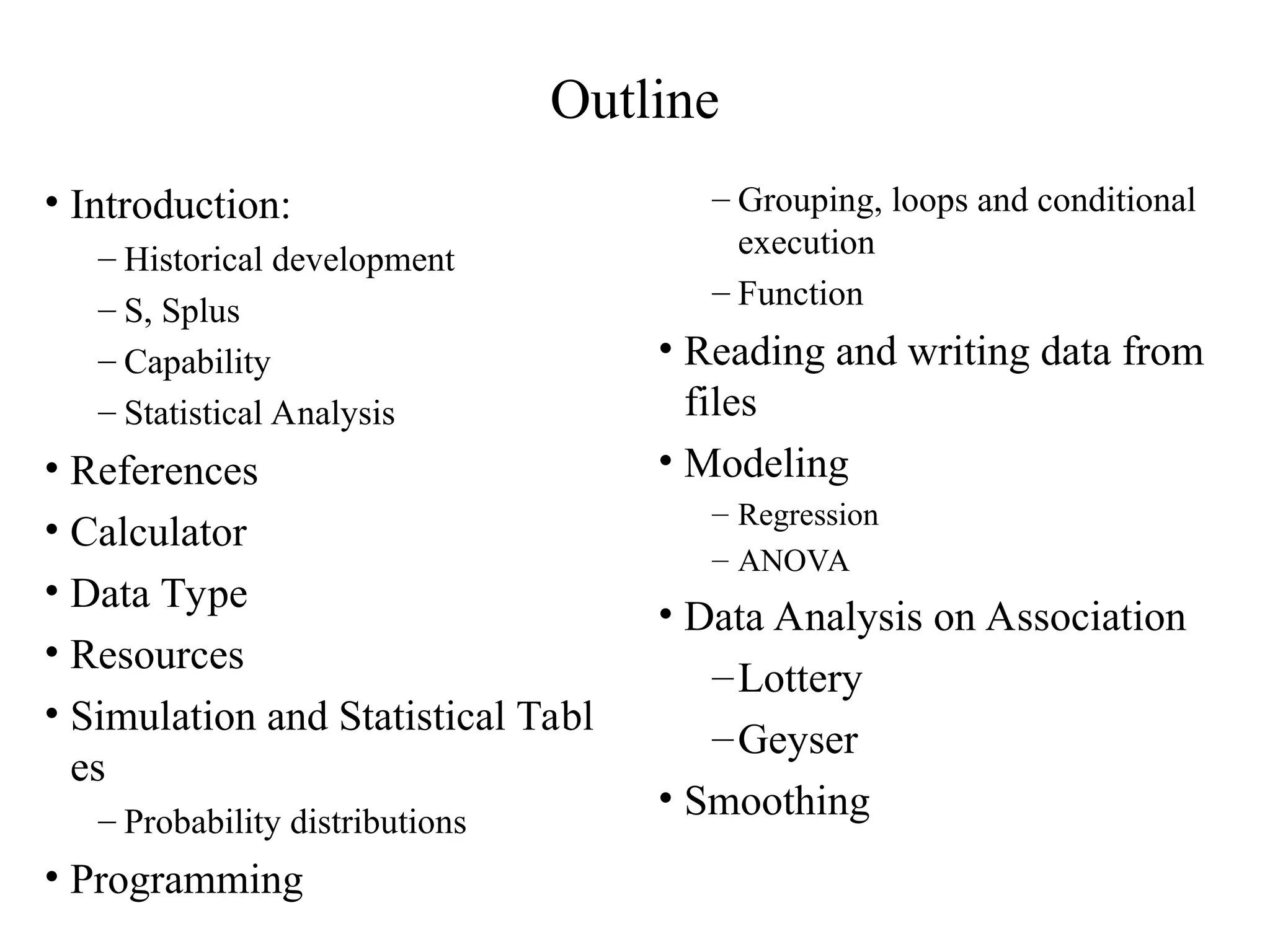 Outline • Introduction: – Historical development – S, Splus – Capability – Statistical Analysis • References • Calculator • Data Type • Resources • Simulation and Statistical Tabl es – Probability distributions • Programming – Grouping, loops and conditional execution – Function • Reading and writing data from files • Modeling – Regression – ANOVA • Data Analysis on Association –Lottery –Geyser • Smoothing 