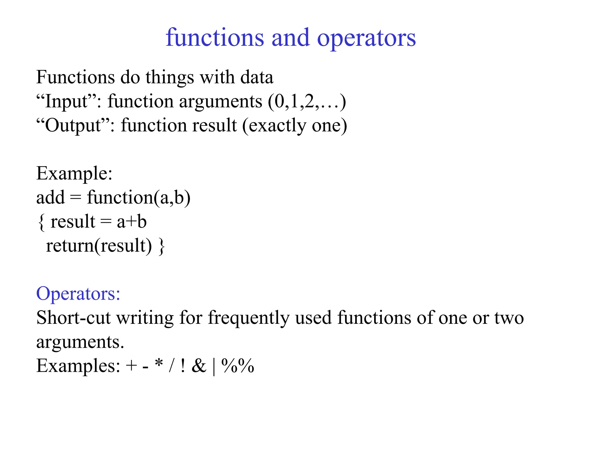 functions and operators Functions do things with data “Input”: function arguments (0,1,2,…) “Output”: function result (exactly one) Example: add = function(a,b) { result = a+b return(result) } Operators: Short-cut writing for frequently used functions of one or two arguments. Examples: + - * / ! & | %% 