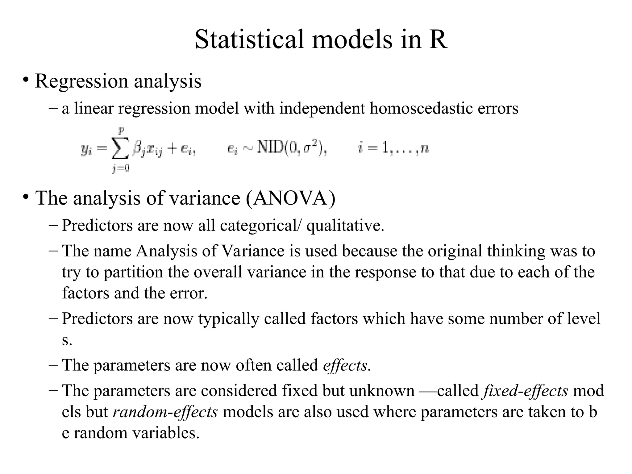 Statistical models in R • Regression analysis – a linear regression model with independent homoscedastic errors • The analysis of variance (ANOVA) – Predictors are now all categorical/ qualitative. – The name Analysis of Variance is used because the original thinking was to try to partition the overall variance in the response to that due to each of the factors and the error. – Predictors are now typically called factors which have some number of level s. – The parameters are now often called effects. – The parameters are considered fixed but unknown —called fixed-effects mod els but random-effects models are also used where parameters are taken to b e random variables. 