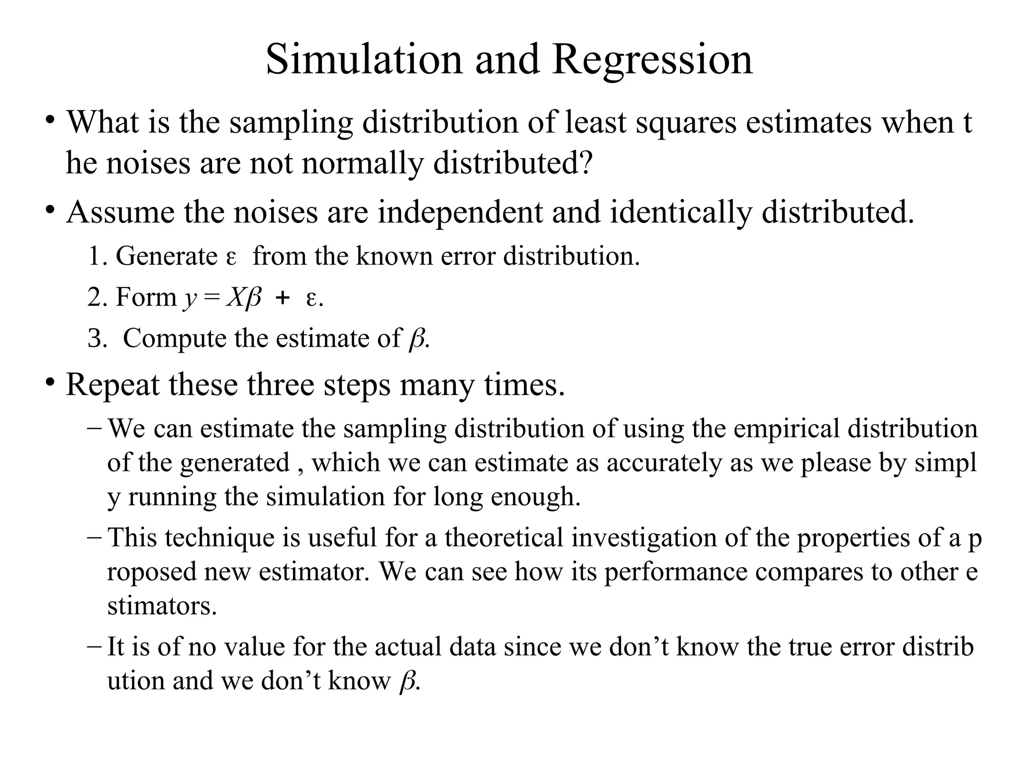 Simulation and Regression • What is the sampling distribution of least squares estimates when t he noises are not normally distributed? • Assume the noises are independent and identically distributed. 1. Generate from the known error distribution. 2. Form y = X Compute the estimate of . • Repeat these three steps many times. – We can estimate the sampling distribution of using the empirical distribution of the generated , which we can estimate as accurately as we please by simpl y running the simulation for long enough. – This technique is useful for a theoretical investigation of the properties of a p roposed new estimator. We can see how its performance compares to other e stimators. – It is of no value for the actual data since we don’t know the true error distrib ution and we don’t know . 