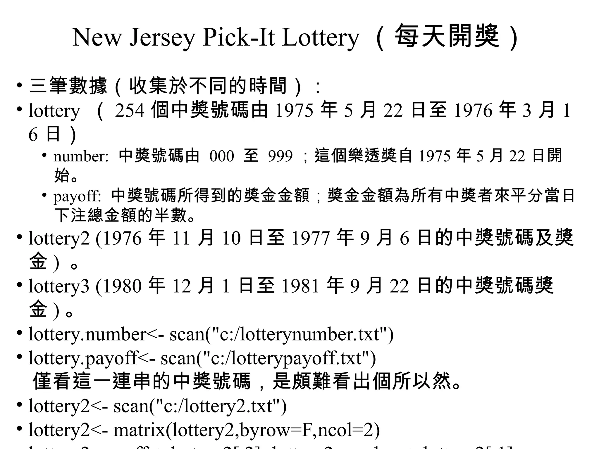 New Jersey Pick-It Lottery （每天開獎） • 三筆數據（收集於不同的時間）： • lottery （ 254 個中獎號碼由 1975 年 5 月 22 日至 1976 年 3 月 1 6 日） • number: 中獎號碼由 000 至 999 ；這個樂透獎自 1975 年 5 月 22 日開 始。 • payoff: 中獎號碼所得到的獎金金額；獎金金額為所有中獎者來平分當日 下注總金額的半數。 • lottery2 (1976 年 11 月 10 日至 1977 年 9 月 6 日的中獎號碼及獎 金 ) 。 • lottery3 (1980 年 12 月 1 日至 1981 年 9 月 22 日的中獎號碼獎 金 ) 。 • lottery.number<- scan("c:/lotterynumber.txt") • lottery.payoff<- scan("c:/lotterypayoff.txt") 僅看這一連串的中獎號碼，是頗難看出個所以然。 • lottery2<- scan("c:/lottery2.txt") • lottery2<- matrix(lottery2,byrow=F,ncol=2) 