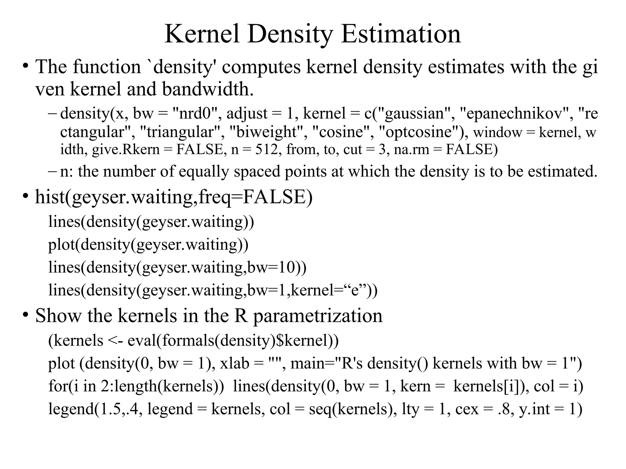 Kernel Density Estimation • The function `density' computes kernel density estimates with the gi ven kernel and bandwidth. – density(x, bw = "nrd0", adjust = 1, kernel = c("gaussian", "epanechnikov", "re ctangular", "triangular", "biweight", "cosine", "optcosine"), window = kernel, w idth, give.Rkern = FALSE, n = 512, from, to, cut = 3, na.rm = FALSE) – n: the number of equally spaced points at which the density is to be estimated. • hist(geyser.waiting,freq=FALSE) lines(density(geyser.waiting)) plot(density(geyser.waiting)) lines(density(geyser.waiting,bw=10)) lines(density(geyser.waiting,bw=1,kernel=“e”)) • Show the kernels in the R parametrization (kernels <- eval(formals(density)$kernel)) plot (density(0, bw = 1), xlab = "", main="R's density() kernels with bw = 1") for(i in 2:length(kernels)) lines(density(0, bw = 1, kern = kernels[i]), col = i) legend(1.5,.4, legend = kernels, col = seq(kernels), lty = 1, cex = .8, y.int = 1) 