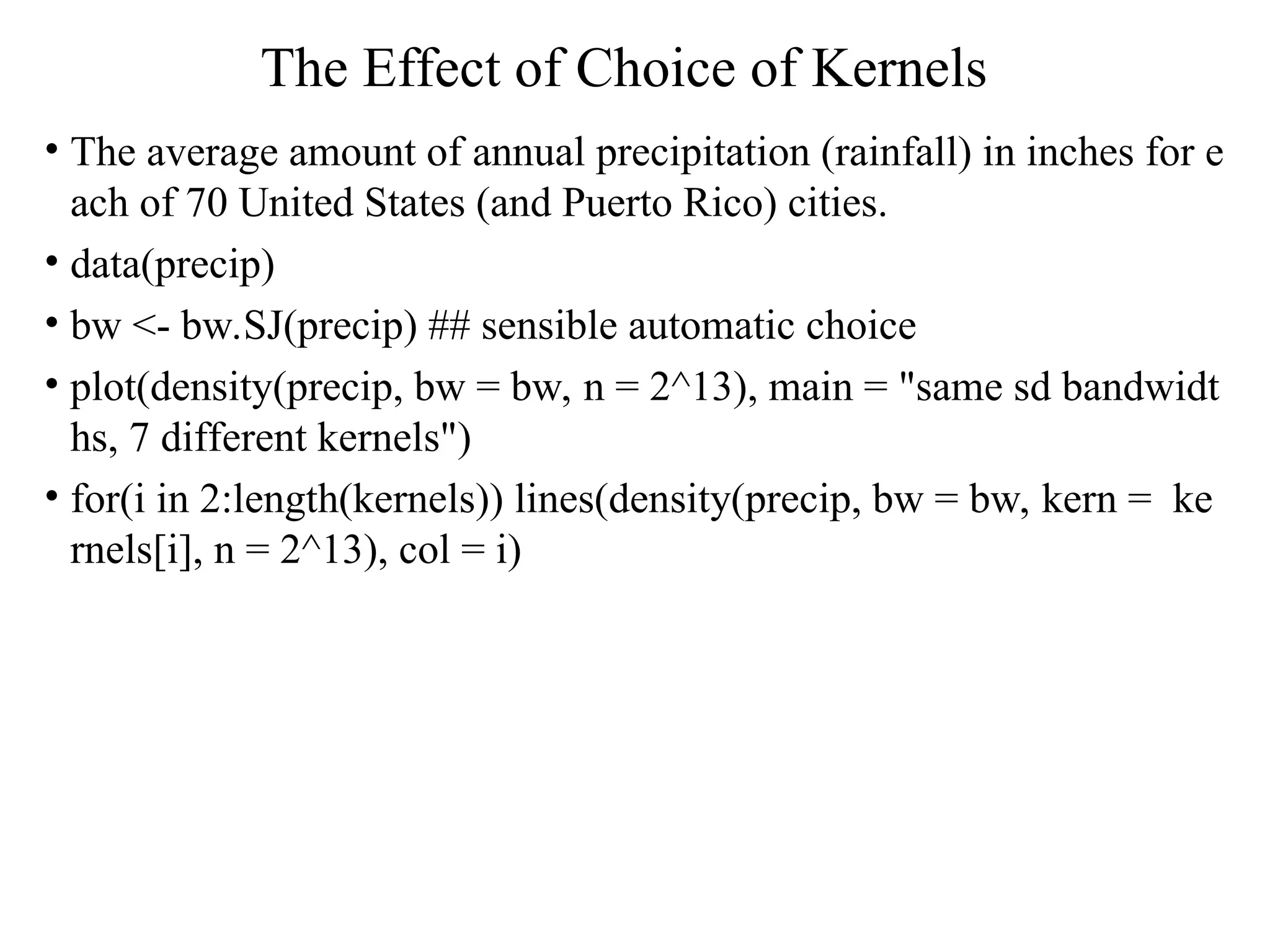 The Effect of Choice of Kernels • The average amount of annual precipitation (rainfall) in inches for e ach of 70 United States (and Puerto Rico) cities. • data(precip) • bw <- bw.SJ(precip) ## sensible automatic choice • plot(density(precip, bw = bw, n = 2^13), main = "same sd bandwidt hs, 7 different kernels") • for(i in 2:length(kernels)) lines(density(precip, bw = bw, kern = ke rnels[i], n = 2^13), col = i) 
