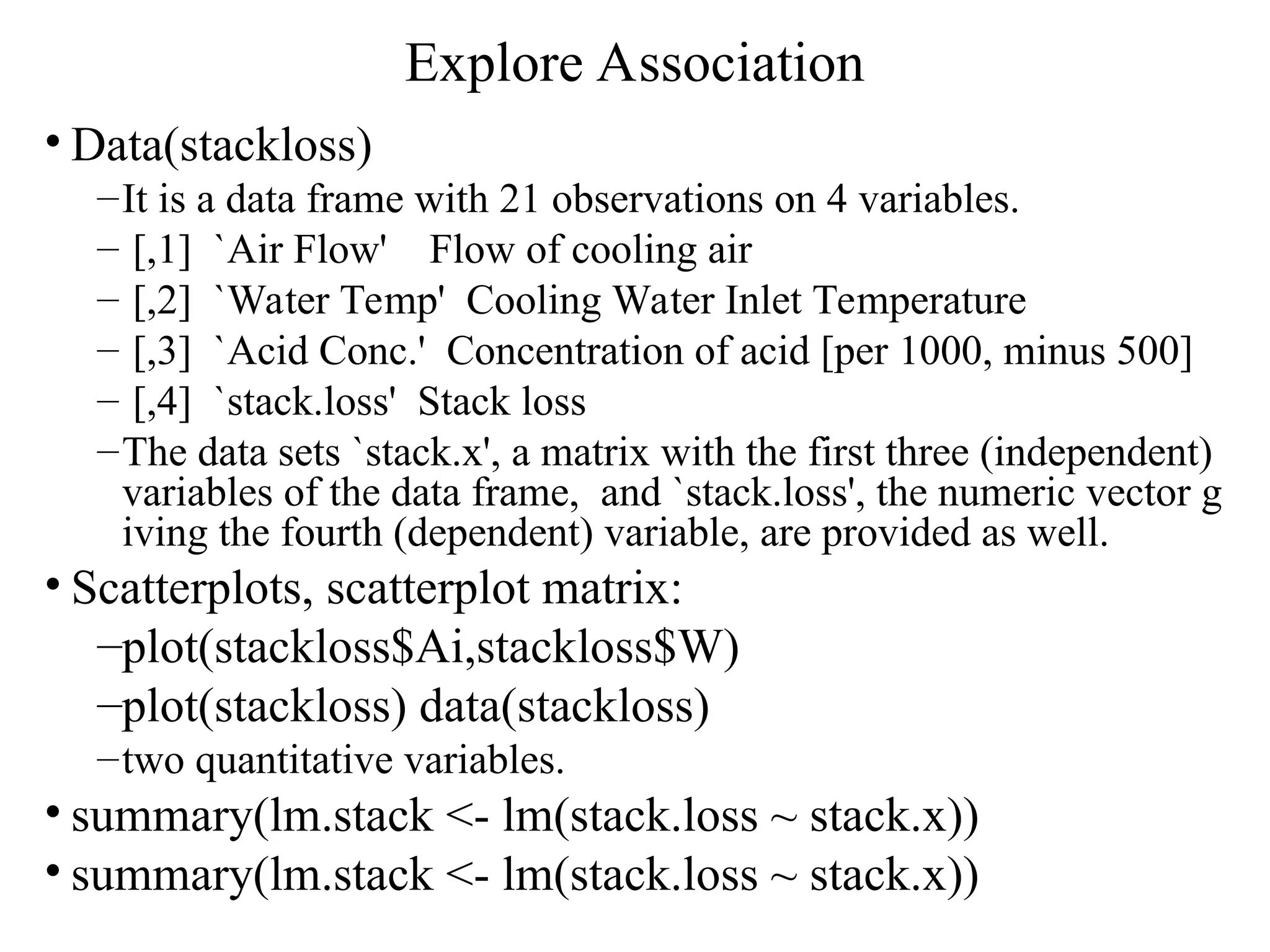Explore Association • Data(stackloss) –It is a data frame with 21 observations on 4 variables. – [,1] `Air Flow' Flow of cooling air – [,2] `Water Temp' Cooling Water Inlet Temperature – [,3] `Acid Conc.' Concentration of acid [per 1000, minus 500] – [,4] `stack.loss' Stack loss –The data sets `stack.x', a matrix with the first three (independent) variables of the data frame, and `stack.loss', the numeric vector g iving the fourth (dependent) variable, are provided as well. • Scatterplots, scatterplot matrix: –plot(stackloss$Ai,stackloss$W) –plot(stackloss) data(stackloss) –two quantitative variables. • summary(lm.stack <- lm(stack.loss ~ stack.x)) • summary(lm.stack <- lm(stack.loss ~ stack.x)) 