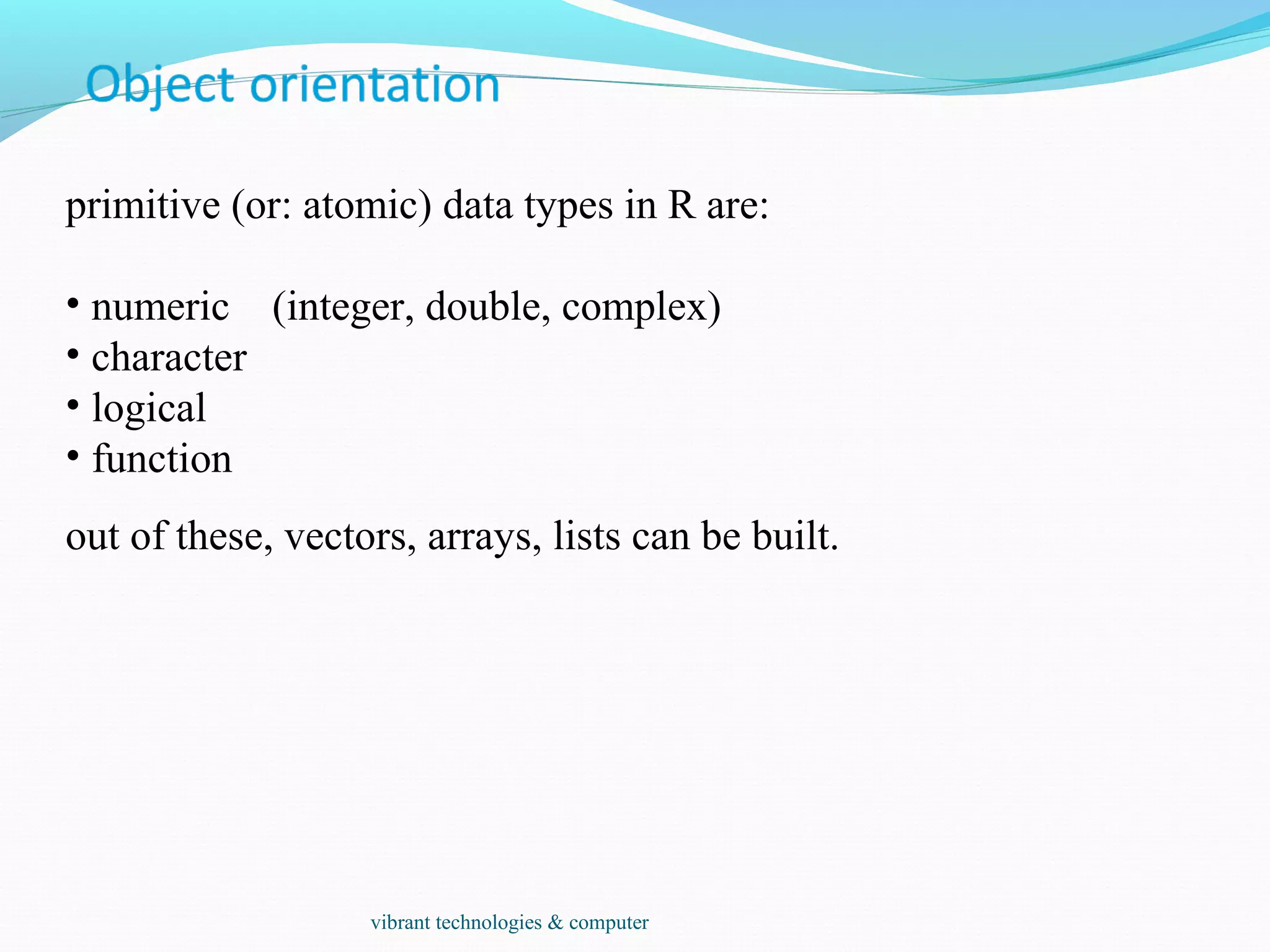 primitive (or: atomic) data types in R are:
• numeric (integer, double, complex)
• character
• logical
• function
out of these, vectors, arrays, lists can be built.
vibrant technologies & computer
 
