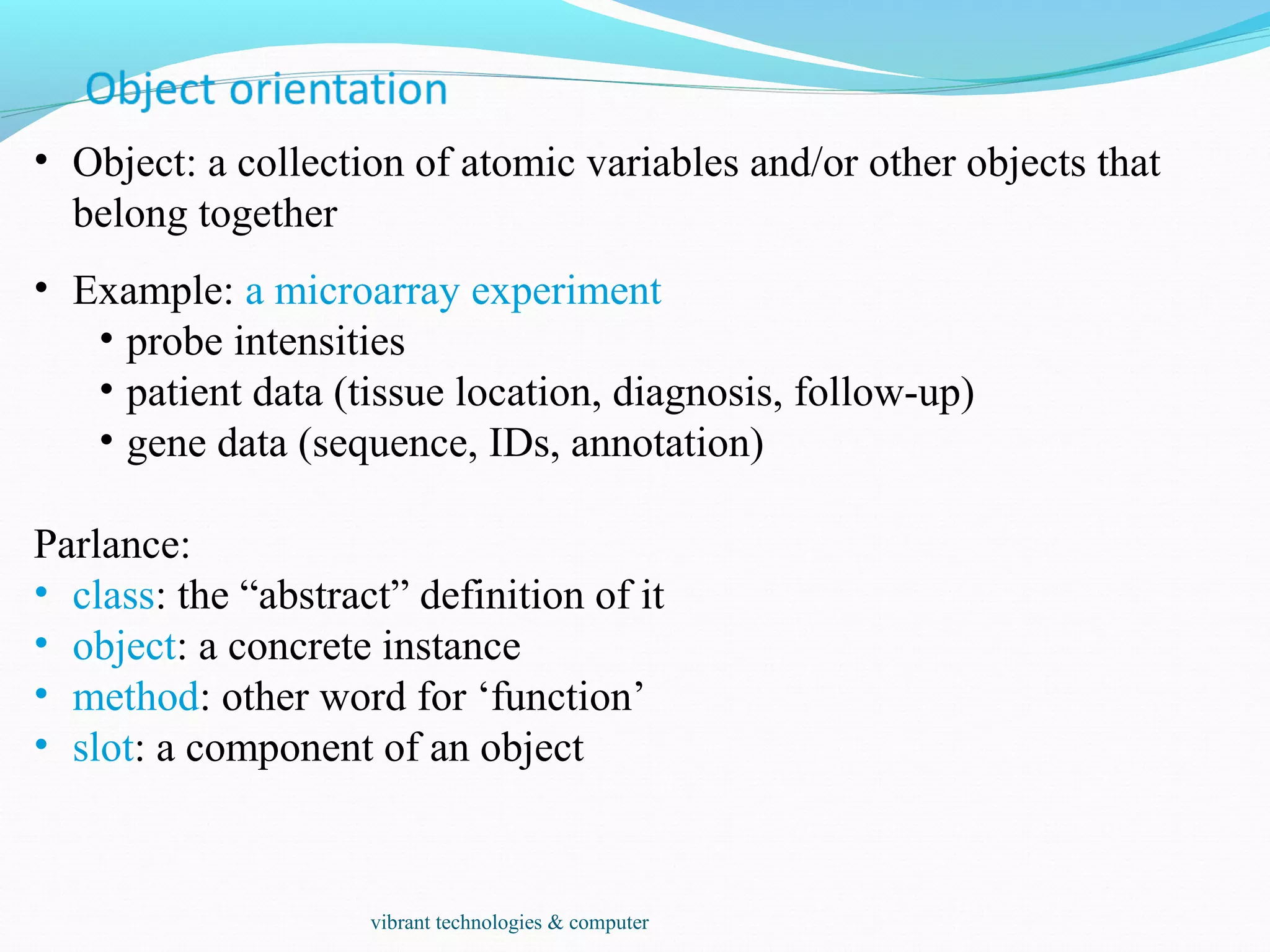 • Object: a collection of atomic variables and/or other objects that
belong together
• Example: a microarray experiment
• probe intensities
• patient data (tissue location, diagnosis, follow-up)
• gene data (sequence, IDs, annotation)
Parlance:
• class: the “abstract” definition of it
• object: a concrete instance
• method: other word for ‘function’
• slot: a component of an object
vibrant technologies & computer
 
