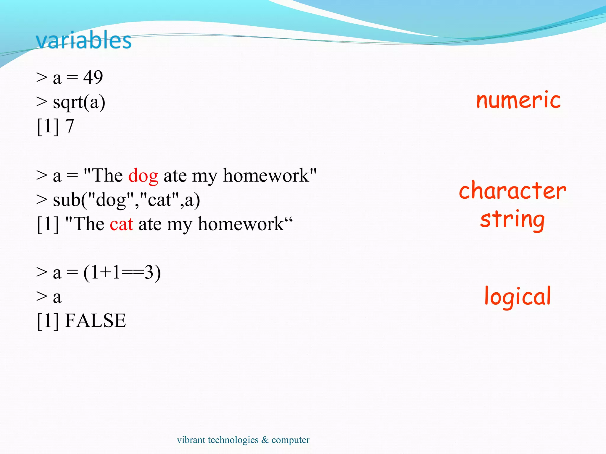 > a = 49
> sqrt(a)
[1] 7
> a = "The dog ate my homework"
> sub("dog","cat",a)
[1] "The cat ate my homework“
> a = (1+1==3)
> a
[1] FALSE
numeric
character
string
logical
vibrant technologies & computer
 