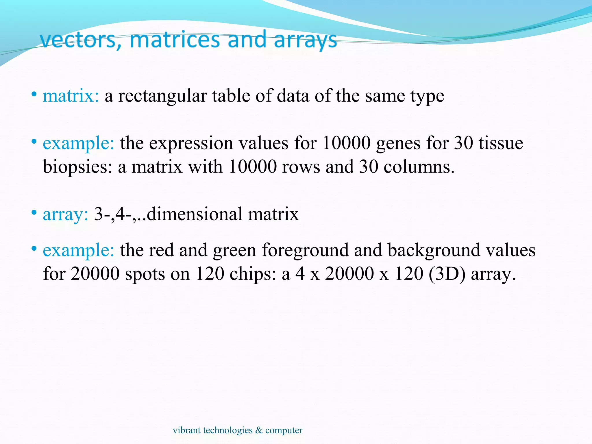 • matrix: a rectangular table of data of the same type
• example: the expression values for 10000 genes for 30 tissue
biopsies: a matrix with 10000 rows and 30 columns.
• array: 3-,4-,..dimensional matrix
• example: the red and green foreground and background values
for 20000 spots on 120 chips: a 4 x 20000 x 120 (3D) array.
vibrant technologies & computer
 