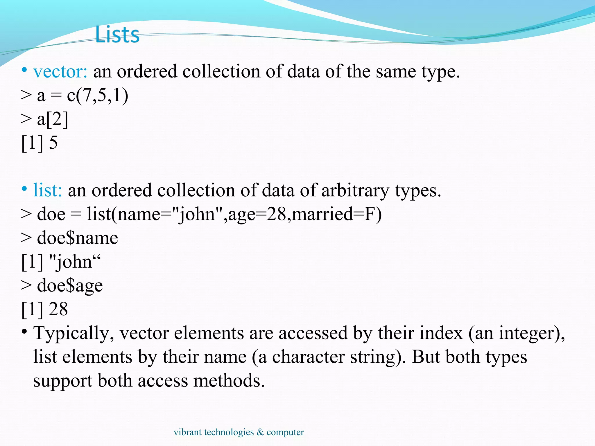 • vector: an ordered collection of data of the same type.
> a = c(7,5,1)
> a[2]
[1] 5
• list: an ordered collection of data of arbitrary types.
> doe = list(name="john",age=28,married=F)
> doe$name
[1] "john“
> doe$age
[1] 28
• Typically, vector elements are accessed by their index (an integer),
list elements by their name (a character string). But both types
support both access methods.
vibrant technologies & computer
 