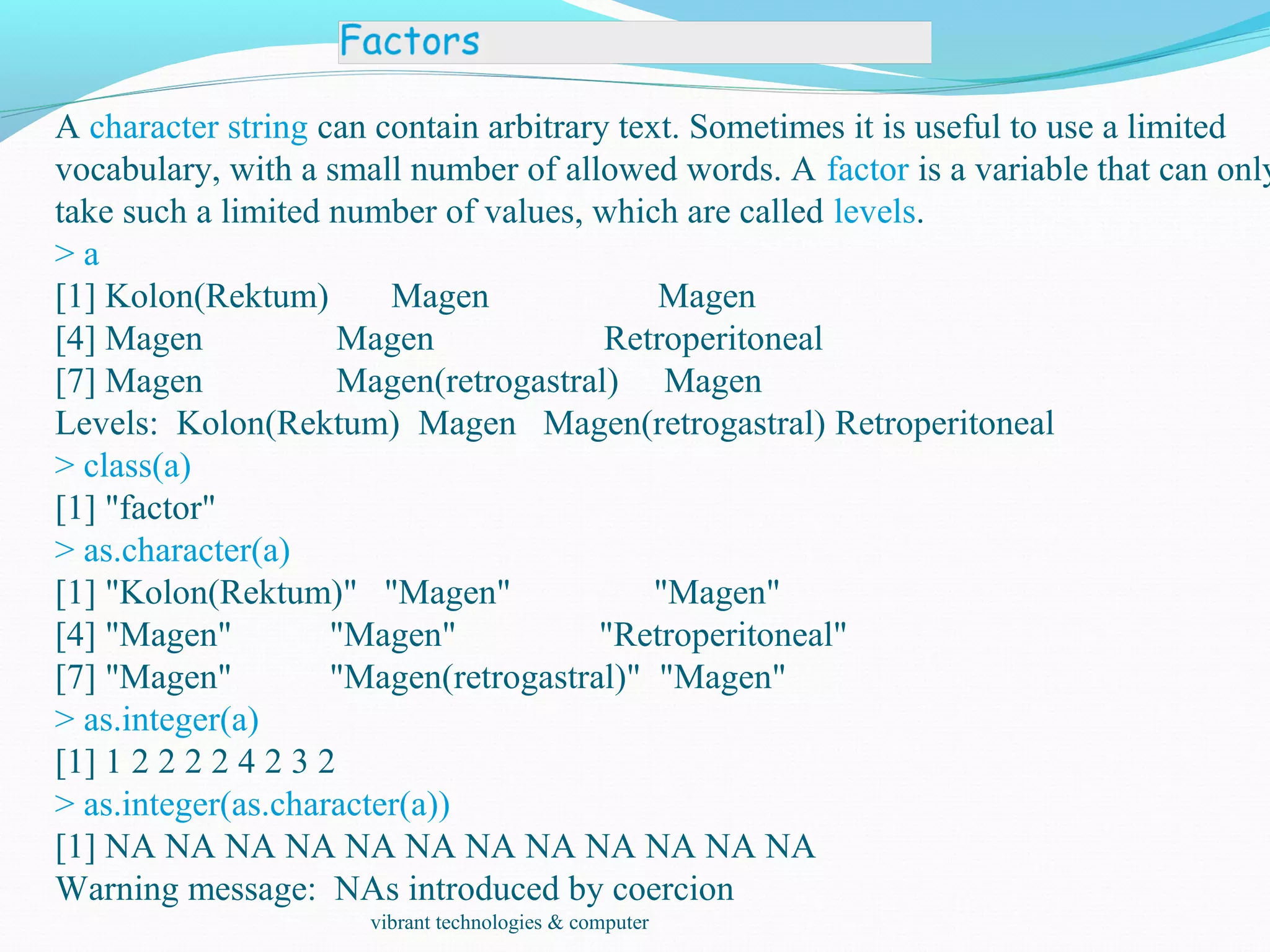 A character string can contain arbitrary text. Sometimes it is useful to use a limited
vocabulary, with a small number of allowed words. A factor is a variable that can only
take such a limited number of values, which are called levels.
> a
[1] Kolon(Rektum) Magen Magen
[4] Magen Magen Retroperitoneal
[7] Magen Magen(retrogastral) Magen
Levels: Kolon(Rektum) Magen Magen(retrogastral) Retroperitoneal
> class(a)
[1] "factor"
> as.character(a)
[1] "Kolon(Rektum)" "Magen" "Magen"
[4] "Magen" "Magen" "Retroperitoneal"
[7] "Magen" "Magen(retrogastral)" "Magen"
> as.integer(a)
[1] 1 2 2 2 2 4 2 3 2
> as.integer(as.character(a))
[1] NA NA NA NA NA NA NA NA NA NA NA NA
Warning message: NAs introduced by coercion
vibrant technologies & computer
 