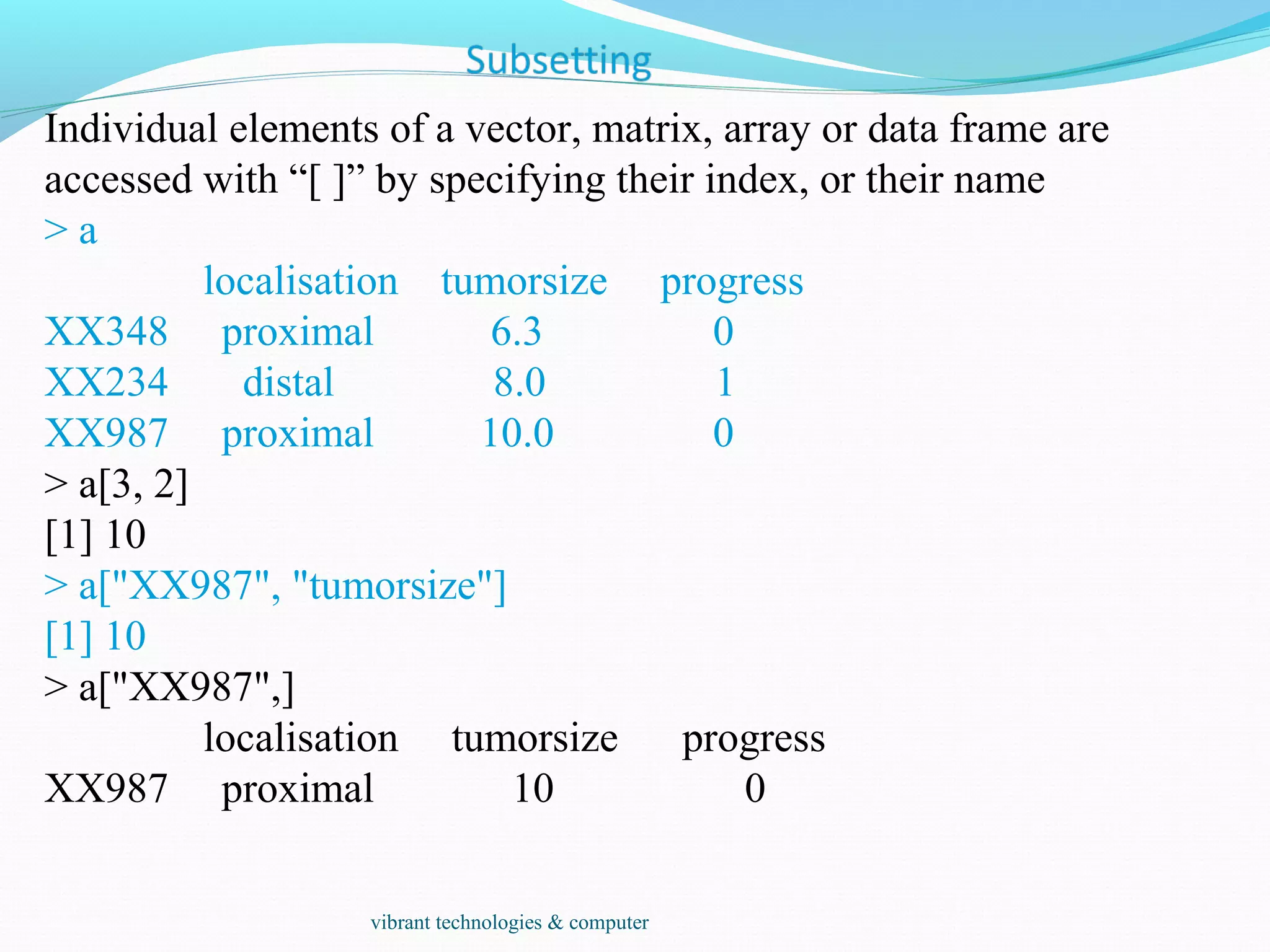 Individual elements of a vector, matrix, array or data frame are
accessed with “[ ]” by specifying their index, or their name
> a
localisation tumorsize progress
XX348 proximal 6.3 0
XX234 distal 8.0 1
XX987 proximal 10.0 0
> a[3, 2]
[1] 10
> a["XX987", "tumorsize"]
[1] 10
> a["XX987",]
localisation tumorsize progress
XX987 proximal 10 0
vibrant technologies & computer
 