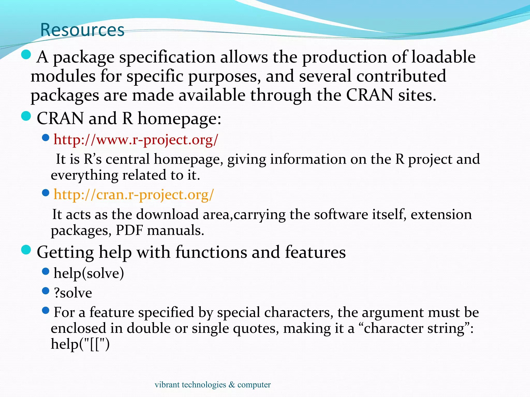 Resources
A package specification allows the production of loadable
modules for specific purposes, and several contributed
packages are made available through the CRAN sites.
CRAN and R homepage:
http://www.r-project.org/
It is R’s central homepage, giving information on the R project and
everything related to it.
http://cran.r-project.org/
It acts as the download area,carrying the software itself, extension
packages, PDF manuals.
Getting help with functions and features
help(solve)
?solve
For a feature specified by special characters, the argument must be
enclosed in double or single quotes, making it a “character string”:
help("[[")
vibrant technologies & computer
 