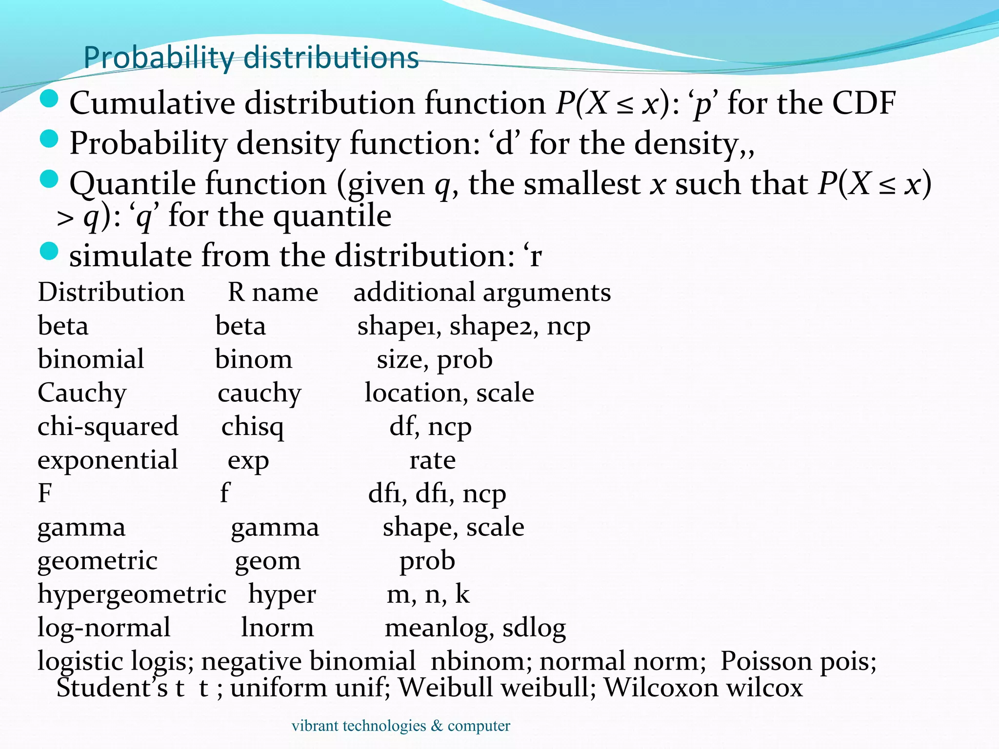 Probability distributions
Cumulative distribution function P(X ≤ x): ‘p’ for the CDF
Probability density function: ‘d’ for the density,,
Quantile function (given q, the smallest x such that P(X ≤ x)
> q): ‘q’ for the quantile
simulate from the distribution: ‘r
Distribution R name additional arguments
beta beta shape1, shape2, ncp
binomial binom size, prob
Cauchy cauchy location, scale
chi-squared chisq df, ncp
exponential exp rate
F f df1, df1, ncp
gamma gamma shape, scale
geometric geom prob
hypergeometric hyper m, n, k
log-normal lnorm meanlog, sdlog
logistic logis; negative binomial nbinom; normal norm; Poisson pois;
Student’s t t ; uniform unif; Weibull weibull; Wilcoxon wilcox
vibrant technologies & computer
 