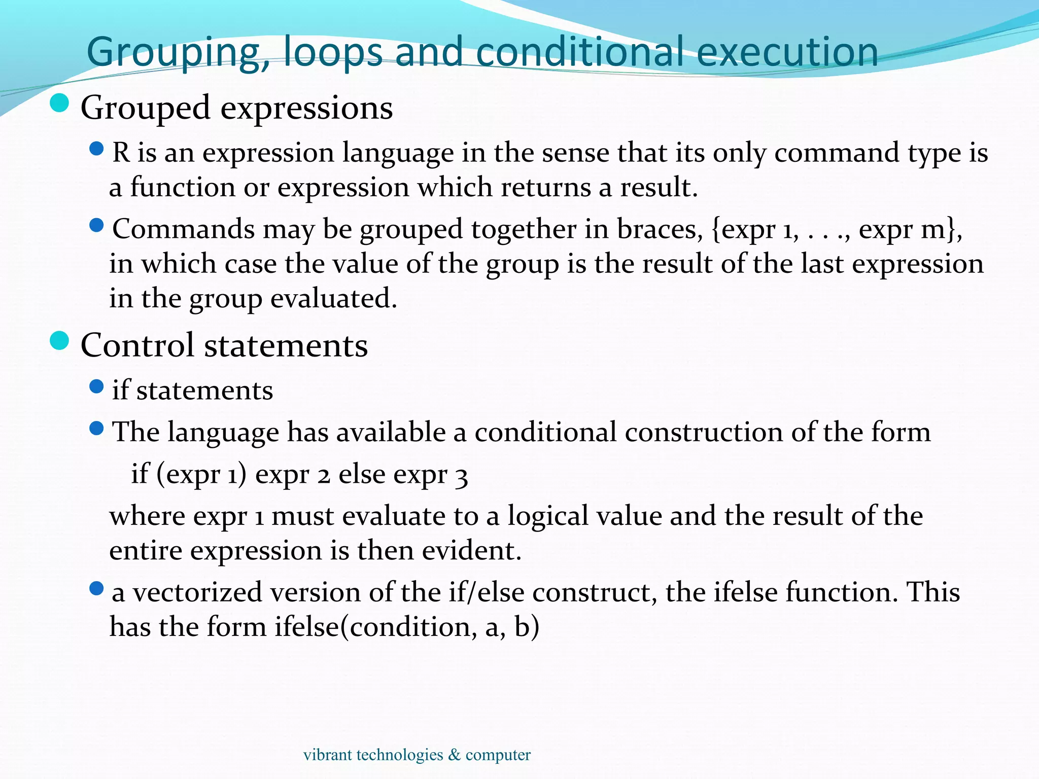 Grouping, loops and conditional execution
Grouped expressions
R is an expression language in the sense that its only command type is
a function or expression which returns a result.
Commands may be grouped together in braces, {expr 1, . . ., expr m},
in which case the value of the group is the result of the last expression
in the group evaluated.
Control statements
if statements
The language has available a conditional construction of the form
if (expr 1) expr 2 else expr 3
where expr 1 must evaluate to a logical value and the result of the
entire expression is then evident.
a vectorized version of the if/else construct, the ifelse function. This
has the form ifelse(condition, a, b)
vibrant technologies & computer
 