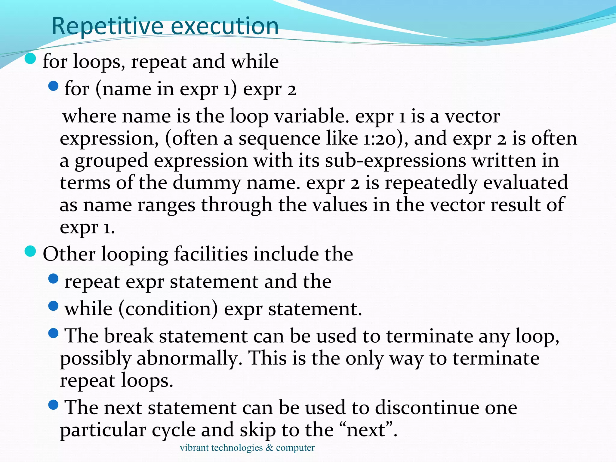 Repetitive execution
for loops, repeat and while
for (name in expr 1) expr 2
where name is the loop variable. expr 1 is a vector
expression, (often a sequence like 1:20), and expr 2 is often
a grouped expression with its sub-expressions written in
terms of the dummy name. expr 2 is repeatedly evaluated
as name ranges through the values in the vector result of
expr 1.
Other looping facilities include the
repeat expr statement and the
while (condition) expr statement.
The break statement can be used to terminate any loop,
possibly abnormally. This is the only way to terminate
repeat loops.
The next statement can be used to discontinue one
particular cycle and skip to the “next”.
vibrant technologies & computer
 