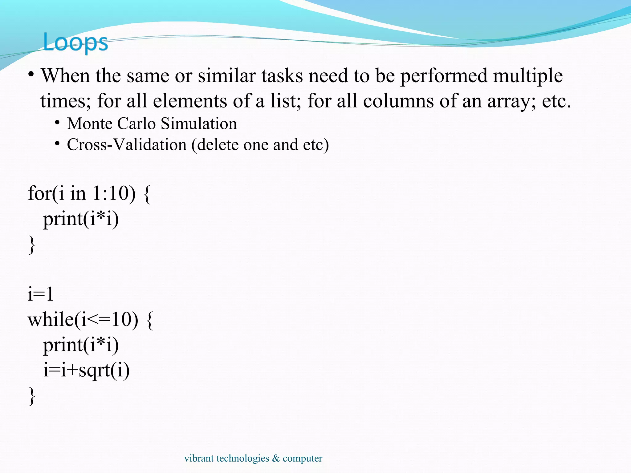 • When the same or similar tasks need to be performed multiple
times; for all elements of a list; for all columns of an array; etc.
• Monte Carlo Simulation
• Cross-Validation (delete one and etc)
for(i in 1:10) {
print(i*i)
}
i=1
while(i<=10) {
print(i*i)
i=i+sqrt(i)
}
vibrant technologies & computer
 