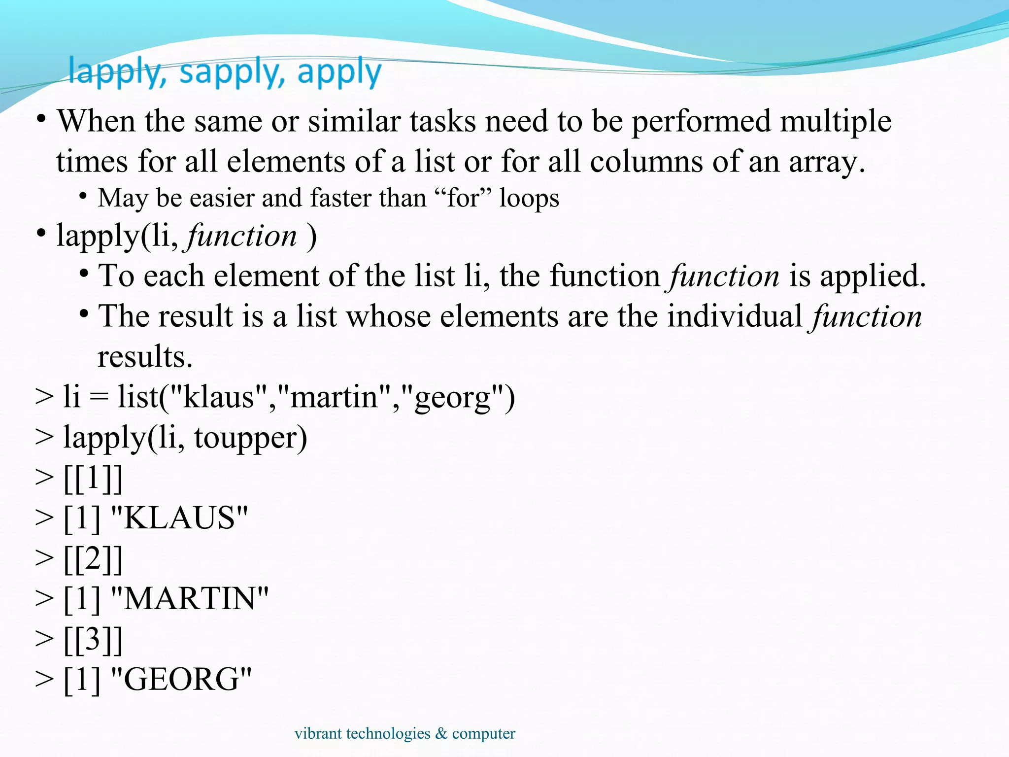 • When the same or similar tasks need to be performed multiple
times for all elements of a list or for all columns of an array.
• May be easier and faster than “for” loops
• lapply(li, function )
• To each element of the list li, the function function is applied.
• The result is a list whose elements are the individual function
results.
> li = list("klaus","martin","georg")
> lapply(li, toupper)
> [[1]]
> [1] "KLAUS"
> [[2]]
> [1] "MARTIN"
> [[3]]
> [1] "GEORG"
vibrant technologies & computer
 