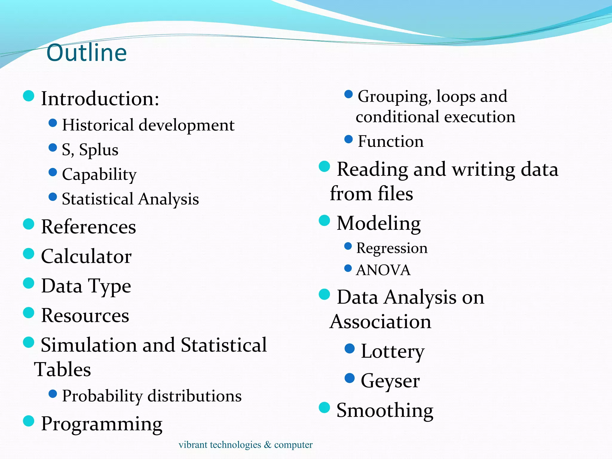 Outline
Introduction:
Historical development
S, Splus
Capability
Statistical Analysis
References
Calculator
Data Type
Resources
Simulation and Statistical
Tables
Probability distributions
Programming
Grouping, loops and
conditional execution
Function
Reading and writing data
from files
Modeling
Regression
ANOVA
Data Analysis on
Association
Lottery
Geyser
Smoothing
vibrant technologies & computer
 