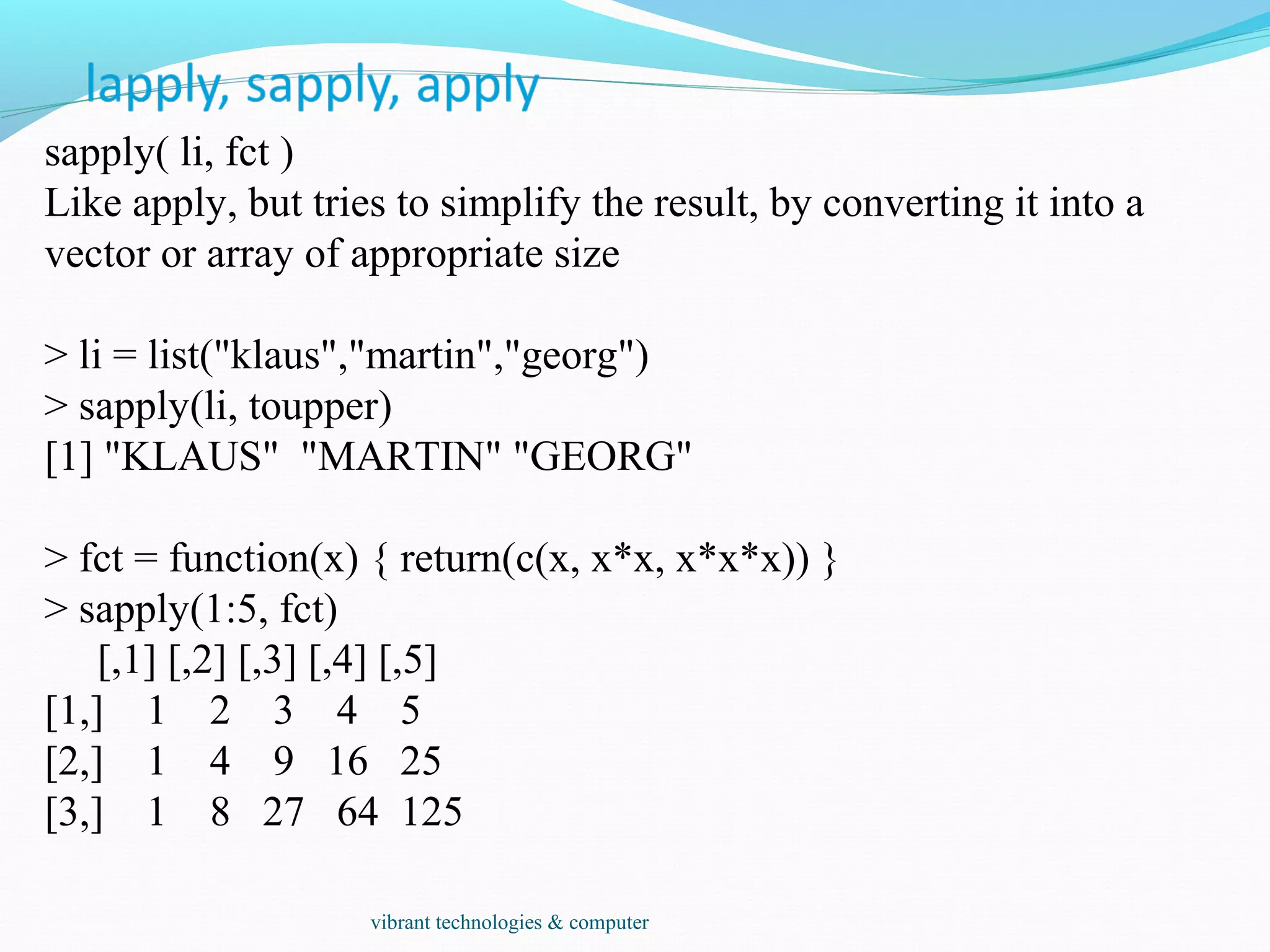 sapply( li, fct )
Like apply, but tries to simplify the result, by converting it into a
vector or array of appropriate size
> li = list("klaus","martin","georg")
> sapply(li, toupper)
[1] "KLAUS" "MARTIN" "GEORG"
> fct = function(x) { return(c(x, x*x, x*x*x)) }
> sapply(1:5, fct)
[,1] [,2] [,3] [,4] [,5]
[1,] 1 2 3 4 5
[2,] 1 4 9 16 25
[3,] 1 8 27 64 125
vibrant technologies & computer
 