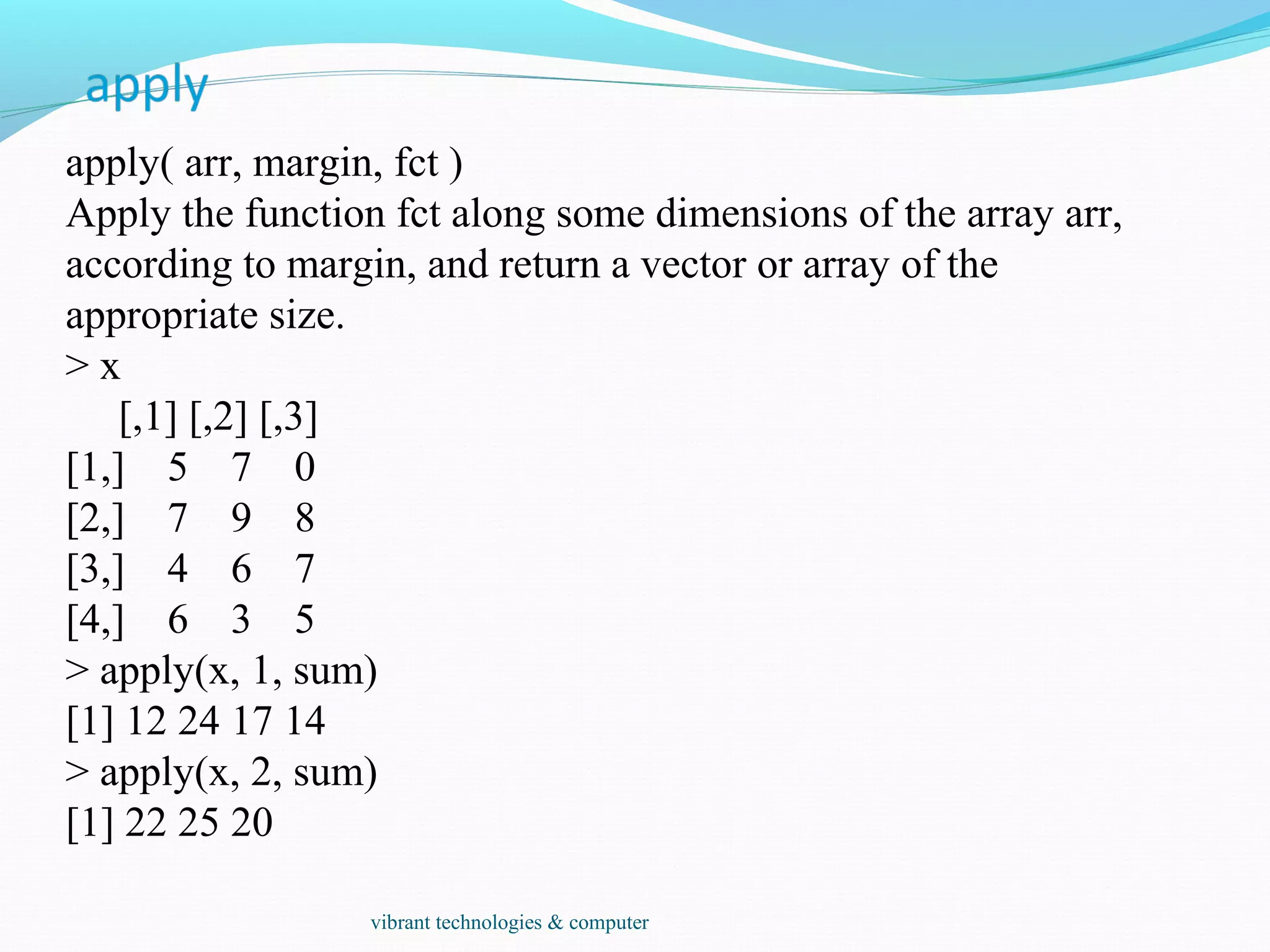 apply( arr, margin, fct )
Apply the function fct along some dimensions of the array arr,
according to margin, and return a vector or array of the
appropriate size.
> x
[,1] [,2] [,3]
[1,] 5 7 0
[2,] 7 9 8
[3,] 4 6 7
[4,] 6 3 5
> apply(x, 1, sum)
[1] 12 24 17 14
> apply(x, 2, sum)
[1] 22 25 20
vibrant technologies & computer
 