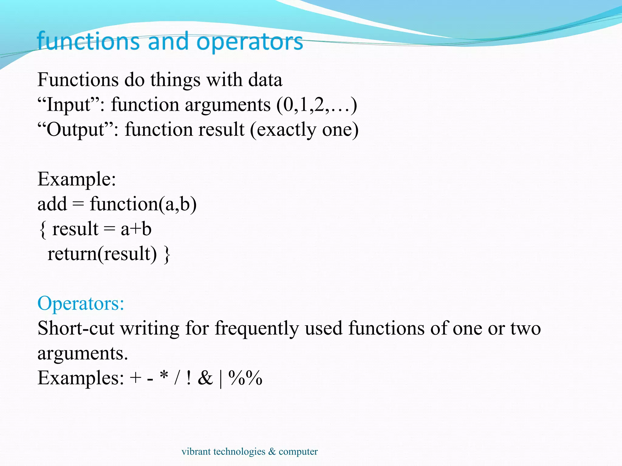 Functions do things with data
“Input”: function arguments (0,1,2,…)
“Output”: function result (exactly one)
Example:
add = function(a,b)
{ result = a+b
return(result) }
Operators:
Short-cut writing for frequently used functions of one or two
arguments.
Examples: + - * / ! & | %%
vibrant technologies & computer
 
