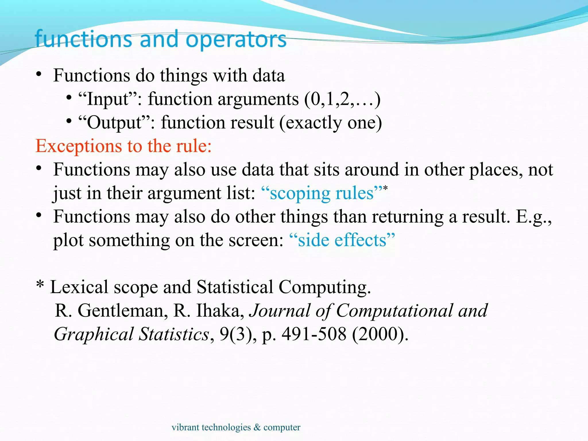 • Functions do things with data
• “Input”: function arguments (0,1,2,…)
• “Output”: function result (exactly one)
Exceptions to the rule:
• Functions may also use data that sits around in other places, not
just in their argument list: “scoping rules”*
• Functions may also do other things than returning a result. E.g.,
plot something on the screen: “side effects”
* Lexical scope and Statistical Computing.
R. Gentleman, R. Ihaka, Journal of Computational and
Graphical Statistics, 9(3), p. 491-508 (2000).
vibrant technologies & computer
 