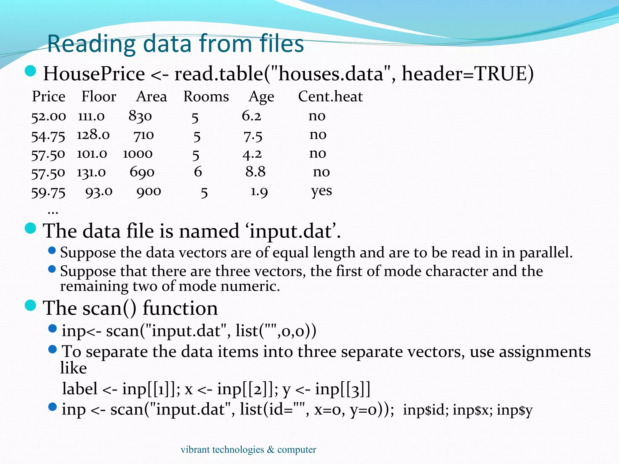 Reading data from files
HousePrice <- read.table("houses.data", header=TRUE)
Price Floor Area Rooms Age Cent.heat
52.00 111.0 830 5 6.2 no
54.75 128.0 710 5 7.5 no
57.50 101.0 1000 5 4.2 no
57.50 131.0 690 6 8.8 no
59.75 93.0 900 5 1.9 yes
...
The data file is named ‘input.dat’.
Suppose the data vectors are of equal length and are to be read in in parallel.
Suppose that there are three vectors, the first of mode character and the
remaining two of mode numeric.
The scan() function
inp<- scan("input.dat", list("",0,0))
To separate the data items into three separate vectors, use assignments
like
label <- inp[[1]]; x <- inp[[2]]; y <- inp[[3]]
inp <- scan("input.dat", list(id="", x=0, y=0)); inp$id; inp$x; inp$y
vibrant technologies & computer
 