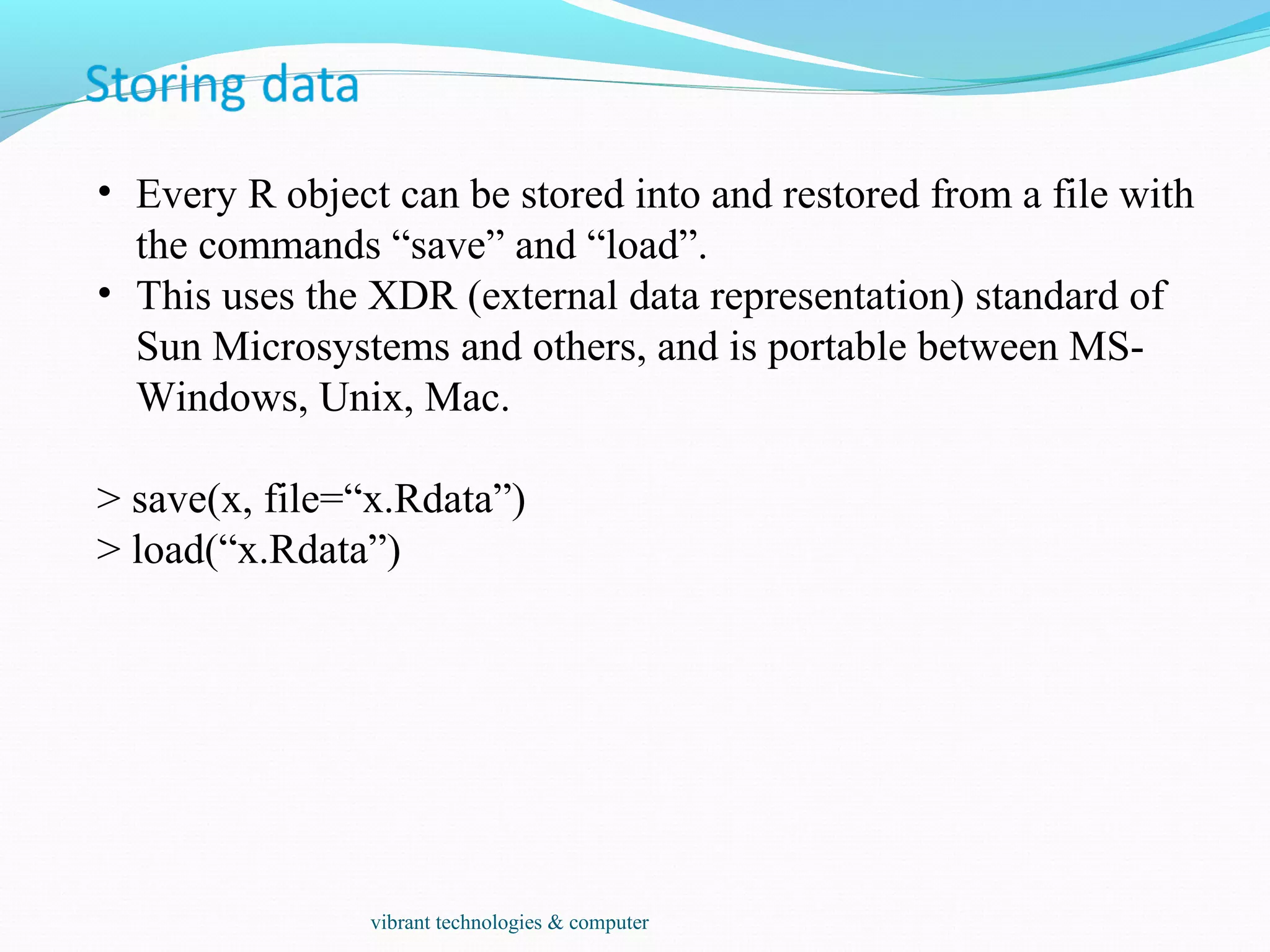 • Every R object can be stored into and restored from a file with
the commands “save” and “load”.
• This uses the XDR (external data representation) standard of
Sun Microsystems and others, and is portable between MS-
Windows, Unix, Mac.
> save(x, file=“x.Rdata”)
> load(“x.Rdata”)
vibrant technologies & computer
 