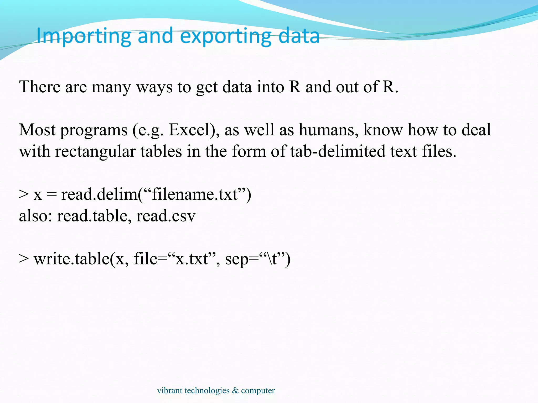 There are many ways to get data into R and out of R.
Most programs (e.g. Excel), as well as humans, know how to deal
with rectangular tables in the form of tab-delimited text files.
> x = read.delim(“filename.txt”)
also: read.table, read.csv
> write.table(x, file=“x.txt”, sep=“t”)
vibrant technologies & computer
 