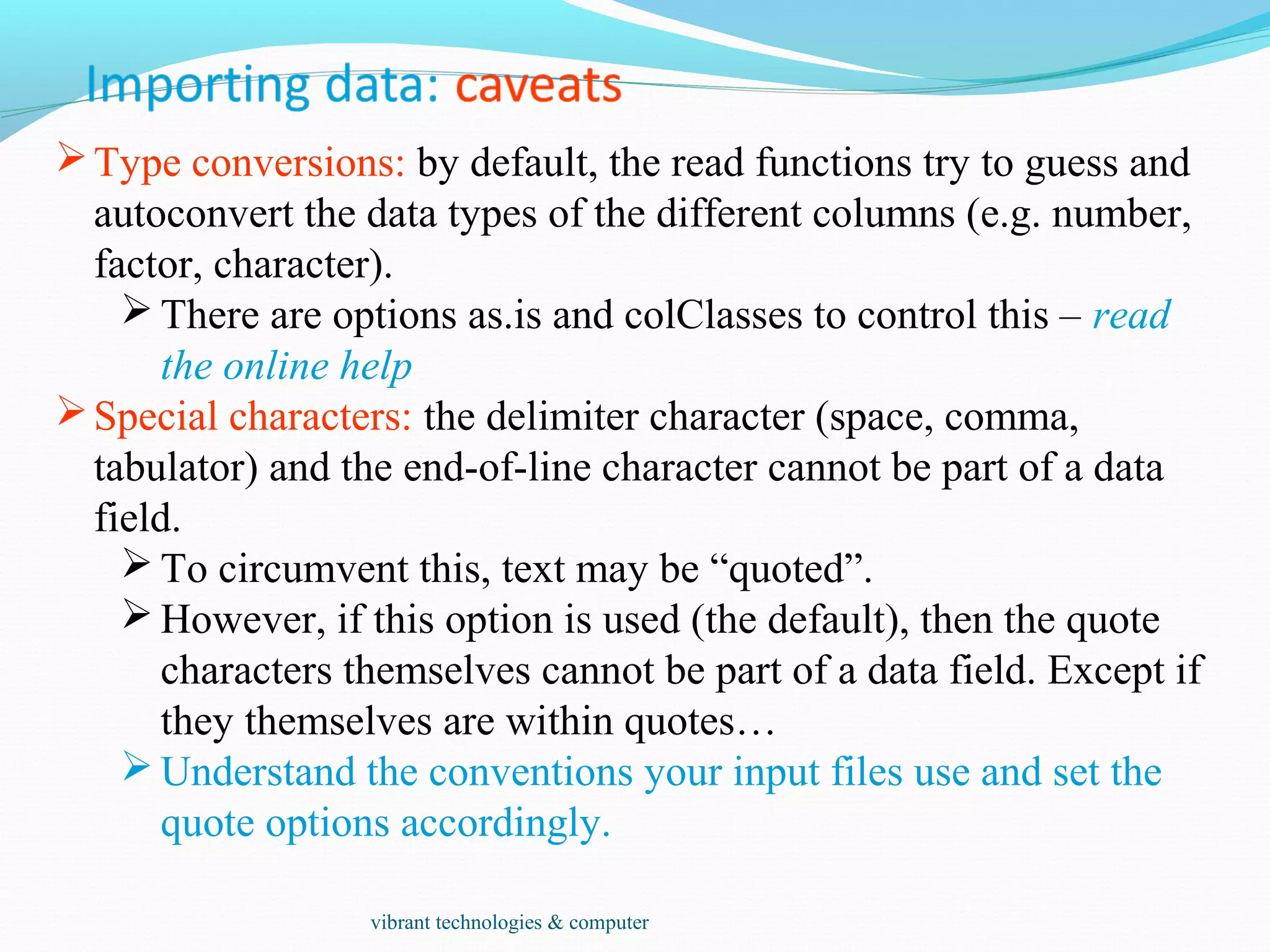 Type conversions: by default, the read functions try to guess and
autoconvert the data types of the different columns (e.g. number,
factor, character).
 There are options as.is and colClasses to control this – read
the online help
Special characters: the delimiter character (space, comma,
tabulator) and the end-of-line character cannot be part of a data
field.
 To circumvent this, text may be “quoted”.
 However, if this option is used (the default), then the quote
characters themselves cannot be part of a data field. Except if
they themselves are within quotes…
 Understand the conventions your input files use and set the
quote options accordingly.
vibrant technologies & computer
 
