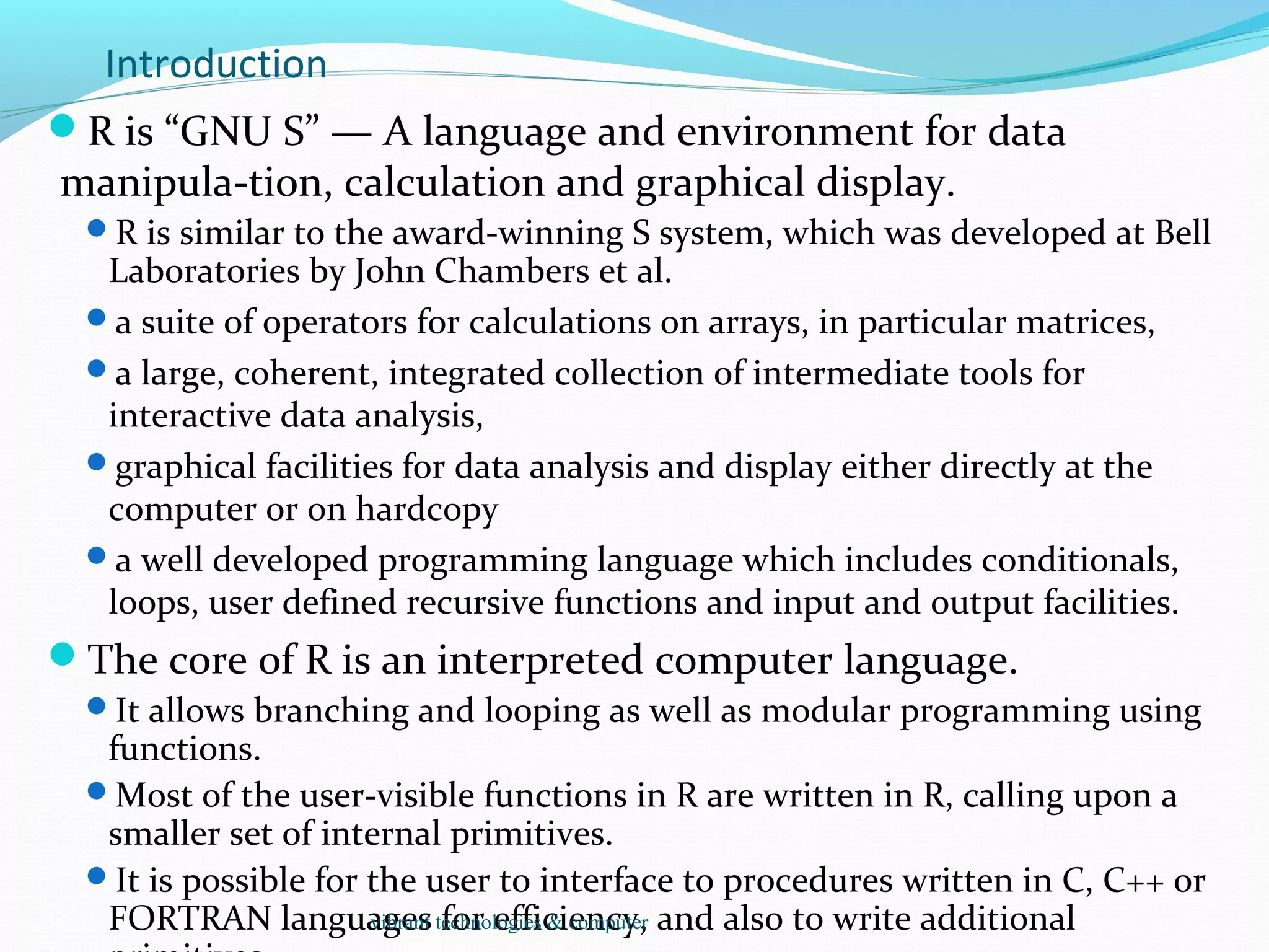 Introduction
R is “GNU S” — A language and environment for data
manipula-tion, calculation and graphical display.
R is similar to the award-winning S system, which was developed at Bell
Laboratories by John Chambers et al.
a suite of operators for calculations on arrays, in particular matrices,
a large, coherent, integrated collection of intermediate tools for
interactive data analysis,
graphical facilities for data analysis and display either directly at the
computer or on hardcopy
a well developed programming language which includes conditionals,
loops, user defined recursive functions and input and output facilities.
The core of R is an interpreted computer language.
It allows branching and looping as well as modular programming using
functions.
Most of the user-visible functions in R are written in R, calling upon a
smaller set of internal primitives.
It is possible for the user to interface to procedures written in C, C++ or
FORTRAN languages for efficiency, and also to write additionalvibrant technologies & computer
 