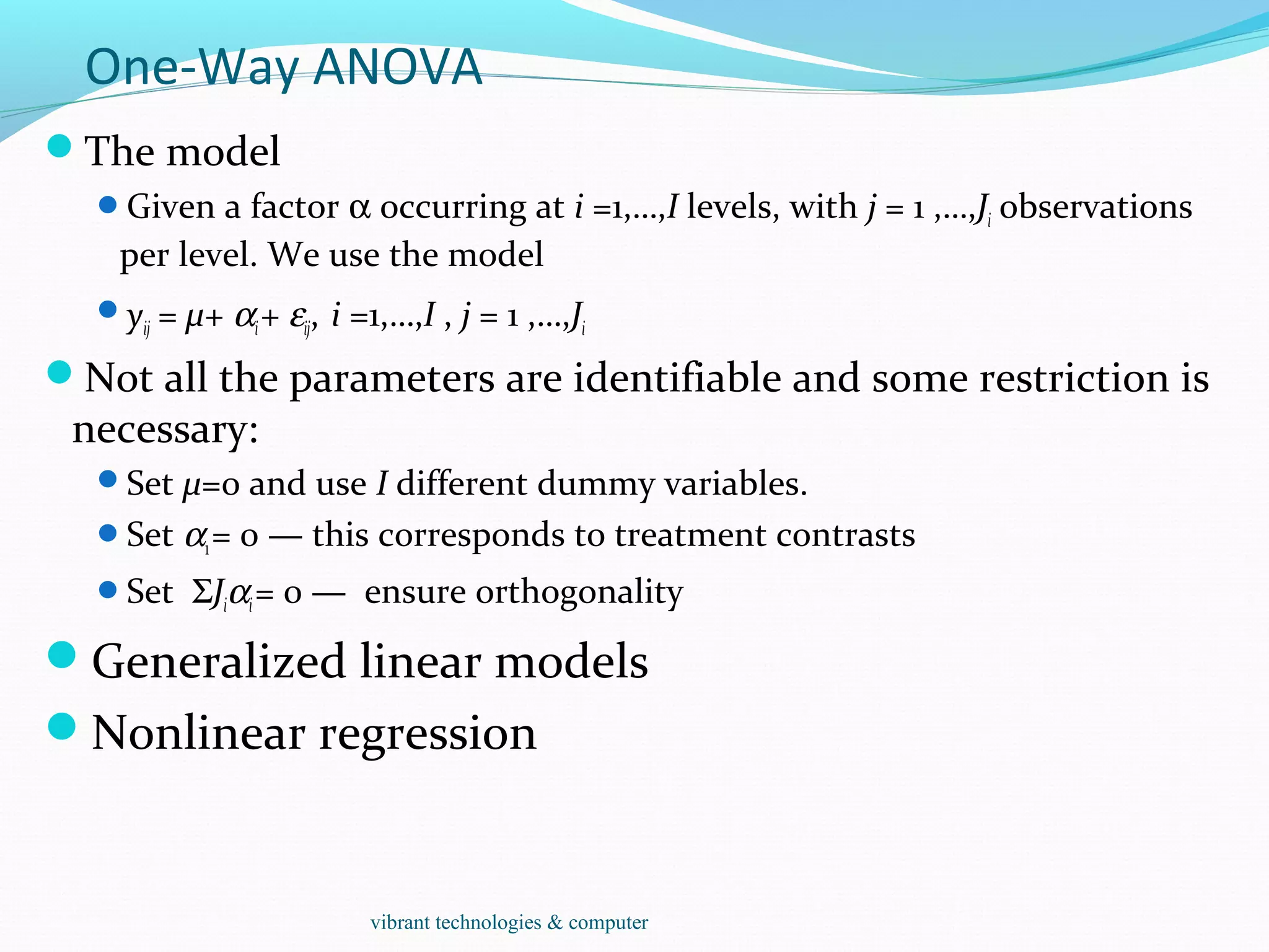 One-Way ANOVA
The model
Given a factor α occurring at i =1,…,I levels, with j = 1 ,…,Ji observations
per level. We use the model
yij = µ+ αi+ εij, i =1,…,I , j = 1 ,…,Ji
Not all the parameters are identifiable and some restriction is
necessary:
Set µ=0 and use I different dummy variables.
Set α1= 0 — this corresponds to treatment contrasts
Set ΣJiαi= 0 — ensure orthogonality
Generalized linear models
Nonlinear regression
vibrant technologies & computer
 