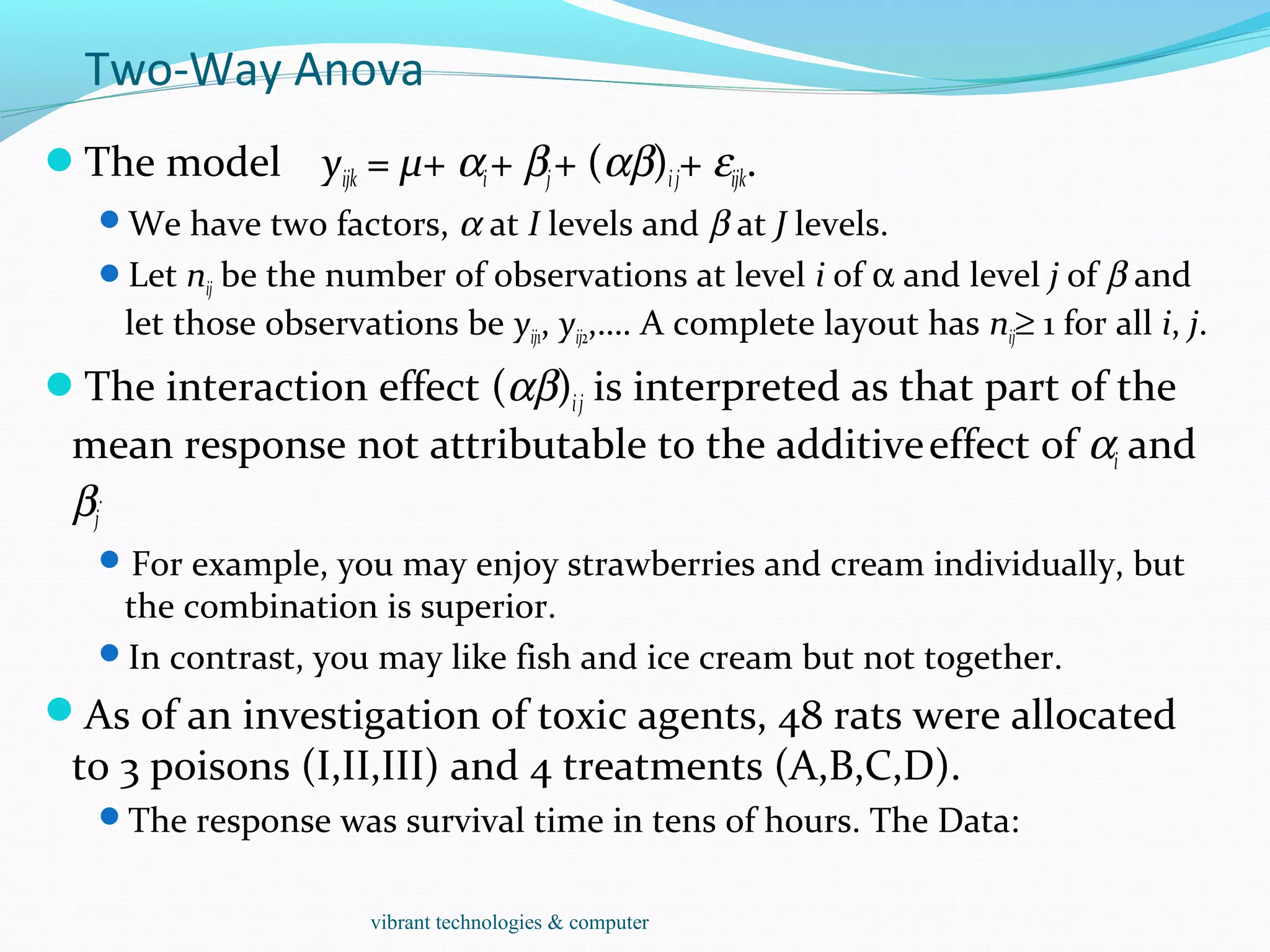 Two-Way Anova
The model yijk = µ+ αi+ βj+ (αβ)ij+ εijk.
We have two factors, α at I levels and β at J levels.
Let nij be the number of observations at level i of α and level j of β and
let those observations be yij1, yij2,…. A complete layout has nij≥ 1 for all i, j.
The interaction effect (αβ)ij is interpreted as that part of the
mean response not attributable to the additiveeffect of αi and
βj
.
For example, you may enjoy strawberries and cream individually, but
the combination is superior.
In contrast, you may like fish and ice cream but not together.
As of an investigation of toxic agents, 48 rats were allocated
to 3 poisons (I,II,III) and 4 treatments (A,B,C,D).
The response was survival time in tens of hours. The Data:
vibrant technologies & computer
 