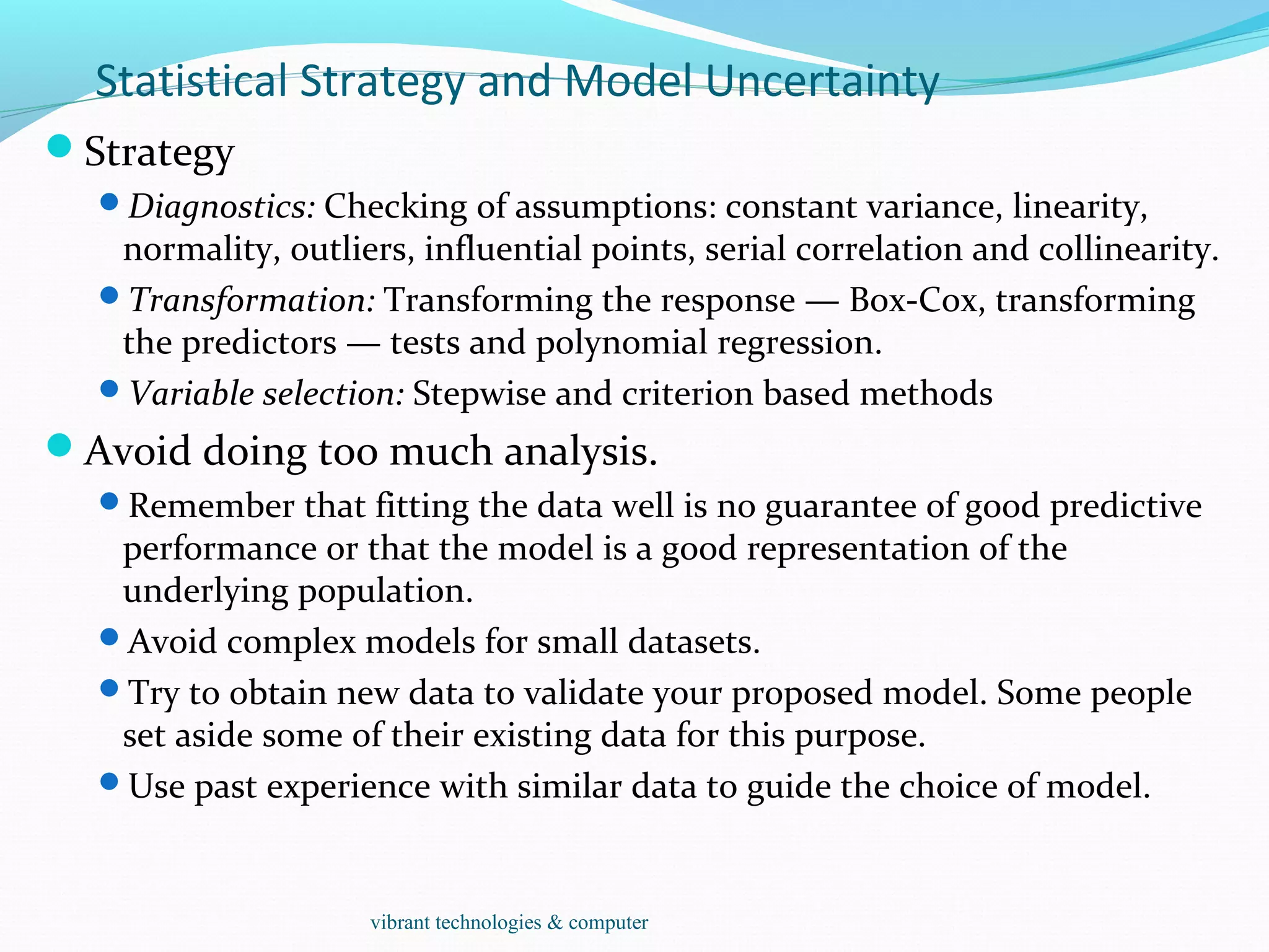 Statistical Strategy and Model Uncertainty
Strategy
Diagnostics: Checking of assumptions: constant variance, linearity,
normality, outliers, influential points, serial correlation and collinearity.
Transformation: Transforming the response — Box-Cox, transforming
the predictors — tests and polynomial regression.
Variable selection: Stepwise and criterion based methods
Avoid doing too much analysis.
Remember that fitting the data well is no guarantee of good predictive
performance or that the model is a good representation of the
underlying population.
Avoid complex models for small datasets.
Try to obtain new data to validate your proposed model. Some people
set aside some of their existing data for this purpose.
Use past experience with similar data to guide the choice of model.
vibrant technologies & computer
 