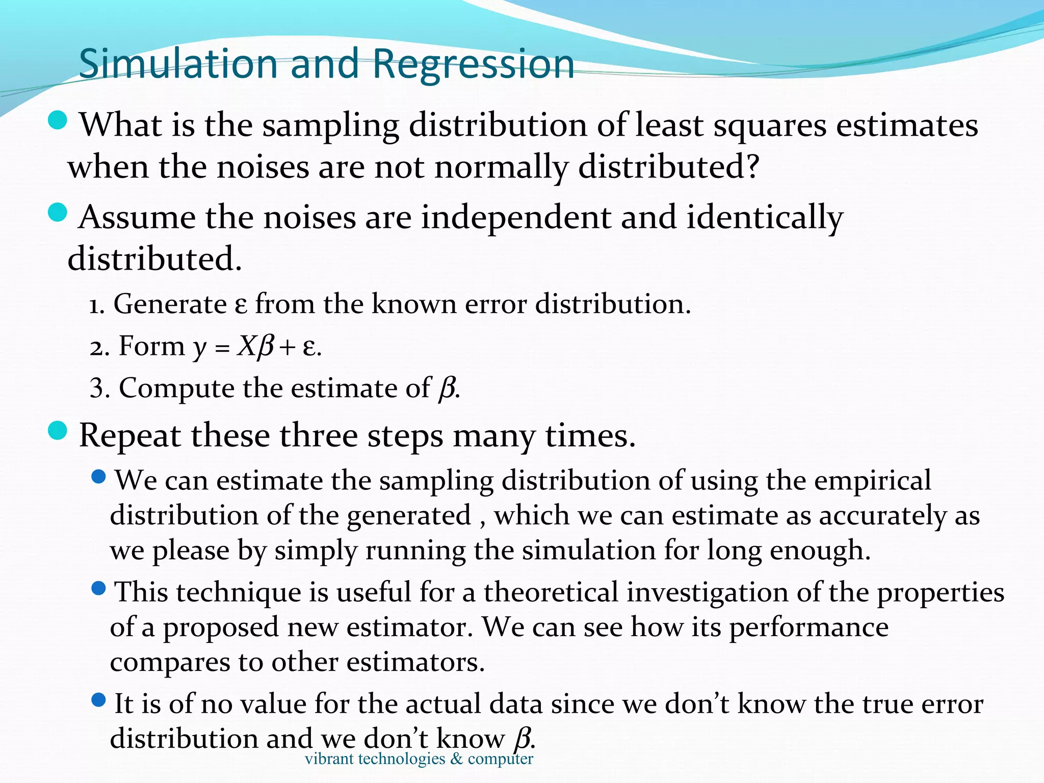 Simulation and Regression
What is the sampling distribution of least squares estimates
when the noises are not normally distributed?
Assume the noises are independent and identically
distributed.
1. Generate ε from the known error distribution.
2. Form y = Xβ + ε.
3. Compute the estimate of β.
Repeat these three steps many times.
We can estimate the sampling distribution of using the empirical
distribution of the generated , which we can estimate as accurately as
we please by simply running the simulation for long enough.
This technique is useful for a theoretical investigation of the properties
of a proposed new estimator. We can see how its performance
compares to other estimators.
It is of no value for the actual data since we don’t know the true error
distribution and we don’t know β.
vibrant technologies & computer
 